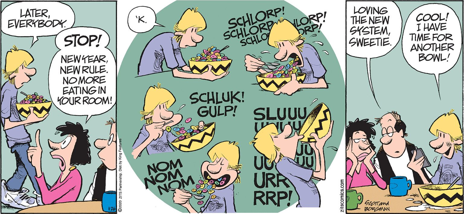 Humour OCR: LATEREVERKBODY. 'K. LORP! DRP! LOVING THE NEW SYSTEMSWEETIE. SCHLORP! SCHLORP SCHLO COOL! I HAVE TIME FOR ANOTHER BOWL! STOP! NEWYEARNEWRULE. NOMORE EATING IN KOUR ROOM! SCHLUK! GULP! SLUUU NOM WON NOM URR RRP! SeoITand BORGNAN zitscomics.com LATEREVERKBODY. 'K. LORP! DRP! LOVING THE NEW SYSTEMSWEETIE. SCHLORP! SCHLORP SCHLO COOL! I HAVE TIME FOR ANOTHER BOWL! STOP! NEWYEARNEWRULE. NOMORE EATING IN KOUR ROOM! SCHLUK! GULP! SLUUU NOM WON NOM URR RRP! SeoITand BORGNAN zitscomics.com