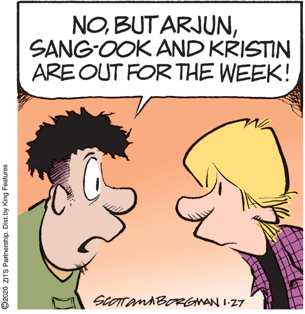Comics OCR: NOSANG-OOK AND KRISTIN ARE OUT FOR THE WEEK! SCOTTAMABORGMAN I-27 ©2020 ZITS Partnership. Dist. by King Features NOSANG-OOK AND KRISTIN ARE OUT FOR THE WEEK! SCOTTAMABORGMAN I-27 ©2020 ZITS Partnership. Dist. by King Features