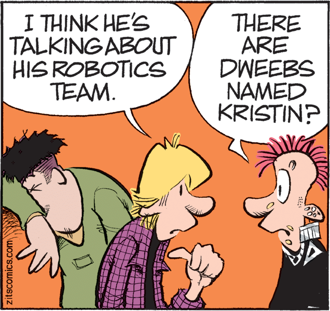 Illustration OCR: I THINK HE'S TALKINGABOUT HIS ROBOTICS TEAM. THERE ARE DWEEBS NAMED KRISTIN? zitscomics.com I THINK HE'S TALKINGABOUT HIS ROBOTICS TEAM. THERE ARE DWEEBS NAMED KRISTIN? zitscomics.com