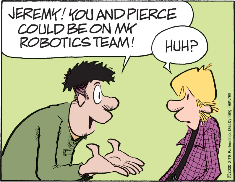 Jaw OCR: JEREMY! KOU ANDPIERCE COULD BE ON MK ROBOTICS TEAM! HUH? O2020 ZITS Partnership. Dist. by King Features JEREMY! KOU ANDPIERCE COULD BE ON MK ROBOTICS TEAM! HUH? O2020 ZITS Partnership. Dist. by King Features