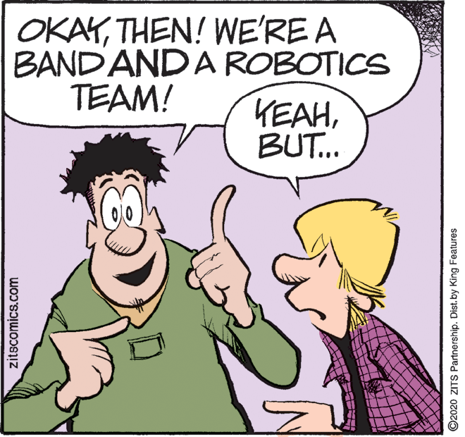 Gesture OCR: OKAYTHEN! WE'RE A BAND ANDA ROBOTICS TEAM! KEAHBUT.. zitscomics.com ©2020 ZITS Partnership. Dist. by King Features OKAYTHEN! WE'RE A BAND ANDA ROBOTICS TEAM! KEAHBUT.. zitscomics.com ©2020 ZITS Partnership. Dist. by King Features