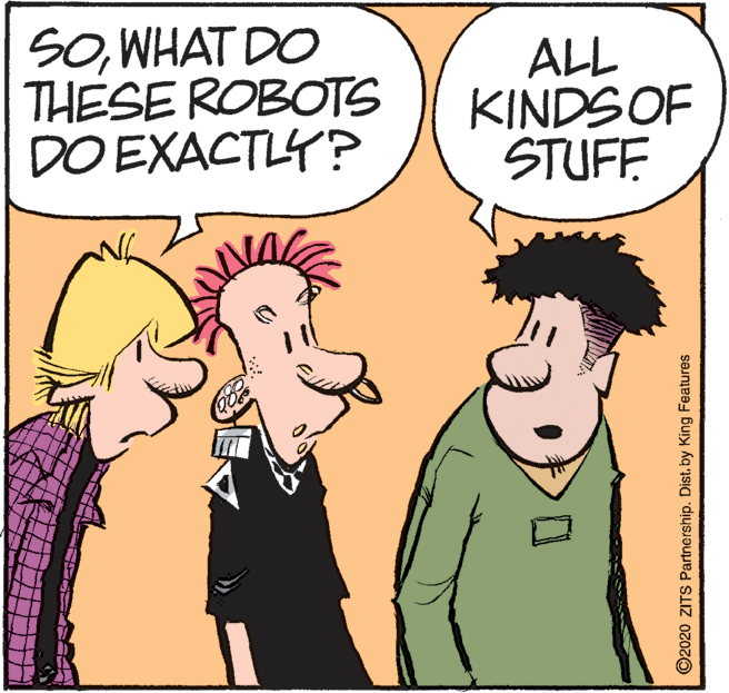 Fictional character OCR: SOWHAT DO THESE ROBOTS DO EXACTLY? ALL KINDS OF STUFF ©2020 ZITS Partnership. Dist. by King Features SOWHAT DO THESE ROBOTS DO EXACTLY? ALL KINDS OF STUFF ©2020 ZITS Partnership. Dist. by King Features