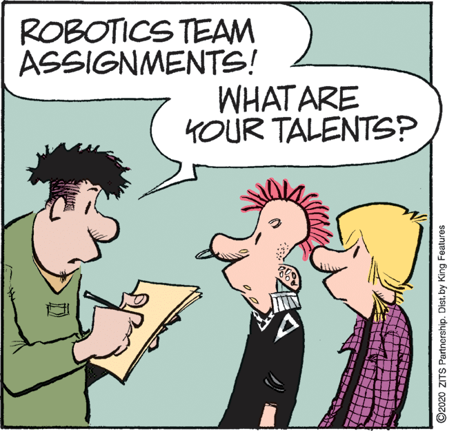 Fictional character OCR: ROBOTICS TEAM ASSIGNMENTS! WHAT ARE KOUR TALENTS? ©2020 ZITS Partnership. Dist. by King Features ROBOTICS TEAM ASSIGNMENTS! WHAT ARE KOUR TALENTS? ©2020 ZITS Partnership. Dist. by King Features