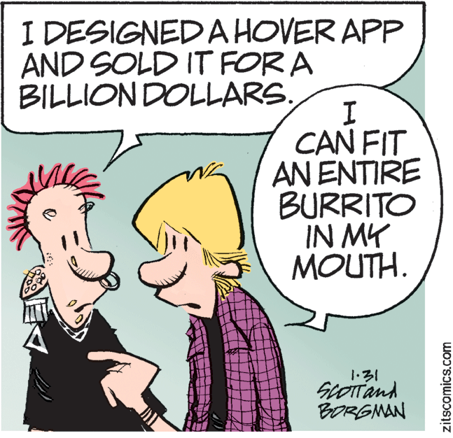 Humour OCR: I DESIGNED A HOVER APP AND SOLD IT FOR A BILLION DOLLARS. CAN FIT AN ENTIRE BURRITO IN MY MOUTH. ? ScOITand BORGMAN zitscomics.com I DESIGNED A HOVER APP AND SOLD IT FOR A BILLION DOLLARS. CAN FIT AN ENTIRE BURRITO IN MY MOUTH. ? ScOITand BORGMAN zitscomics.com