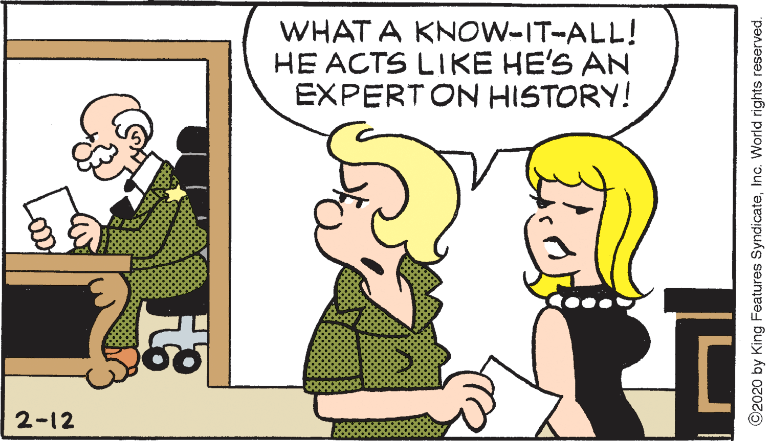 Mammal OCR: WHAT A KNOW-IT-ALL! HE ACTS LIKE HE'S AN EXPERTON HISTORY! 2-12 ©2020 by King Features SyndicateInc. World rights reserved. WHAT A KNOW-IT-ALL! HE ACTS LIKE HE'S AN EXPERTON HISTORY! 2-12 ©2020 by King Features SyndicateInc. World rights reserved.
