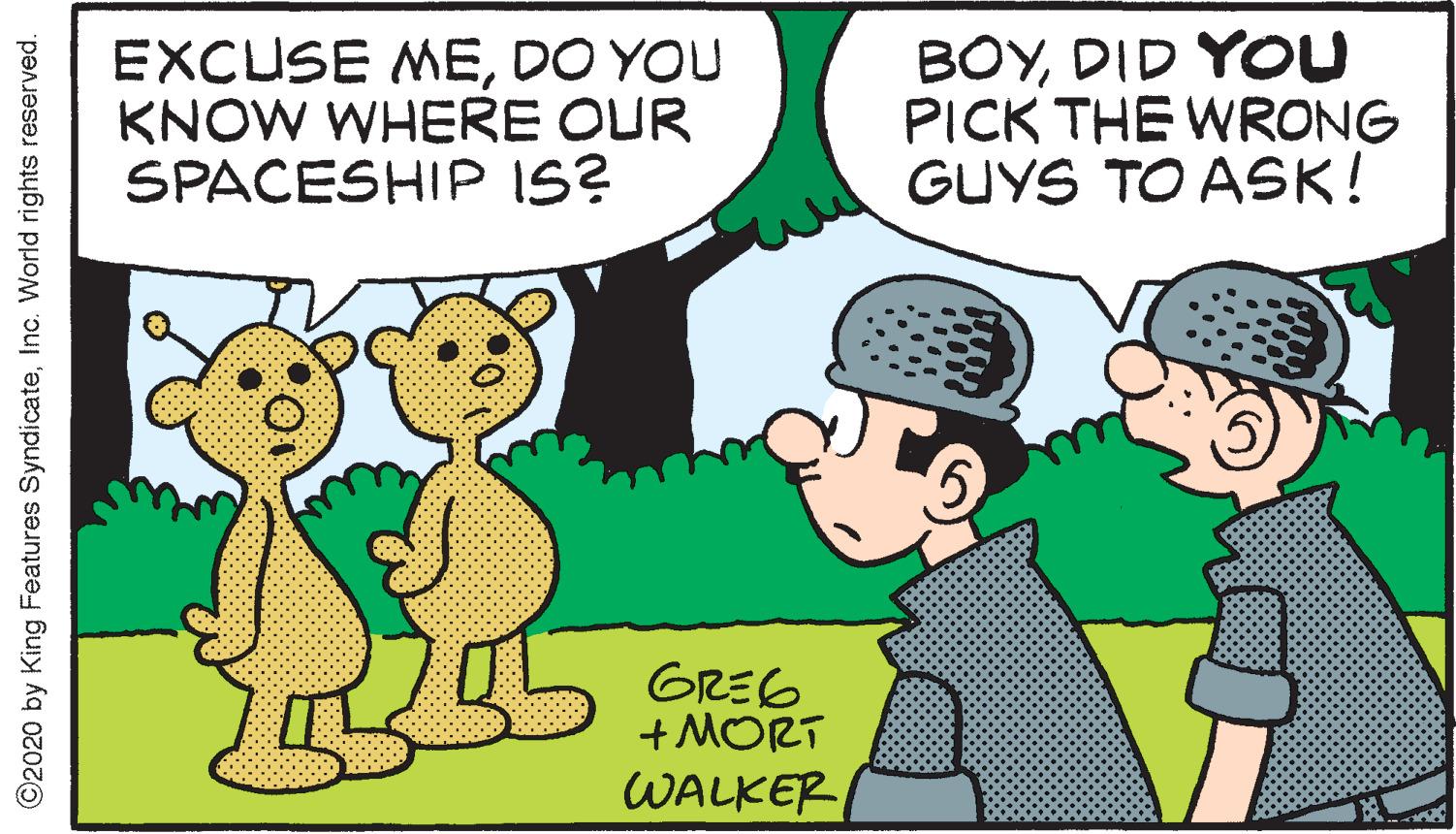 Adaptation OCR: EXCUSE MEDO YOU KNOW WHERE OUR SPACESHIP IS? BOYDID YOU PICK THE WRONG GUYS TO ASK! GRE6 + MORT WALKER ©2020 by King Features SyndicateInc. World rights reserved. EXCUSE MEDO YOU KNOW WHERE OUR SPACESHIP IS? BOYDID YOU PICK THE WRONG GUYS TO ASK! GRE6 + MORT WALKER ©2020 by King Features SyndicateInc. World rights reserved.