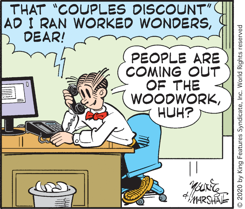 Happy OCR: THAT "COUPLES DISCOUNT" AD I RAN WORKED WONDERSDEAR! PEOPLE ARE COMING OUT OF THE WOODWORKHUH? MARSHALE © 2020 by King Features SyndicateInc. World Rights reserved THAT "COUPLES DISCOUNT" AD I RAN WORKED WONDERSDEAR! PEOPLE ARE COMING OUT OF THE WOODWORKHUH? MARSHALE © 2020 by King Features SyndicateInc. World Rights reserved