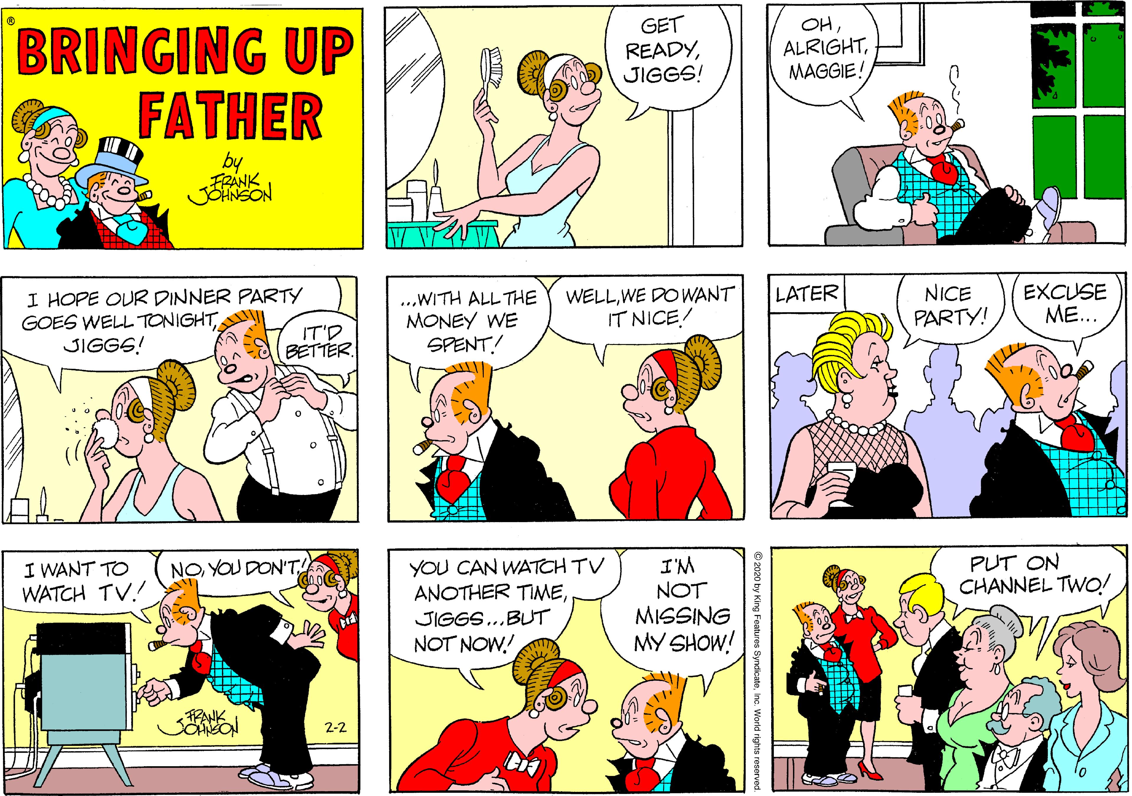 Fiction OCR: GET READYJIGGS! OHBRINGING UP FATHER ALRIGHTMAGGIE! by FRANK JOHNSON WELLWE DOWANT IT NICE! EXCUSE ME.. LATER I HOPE OUR DINNER PARTY GOES WELL TONIGHTII JIGGS! ...WITH ALL THE MONEY WE SPENT! NICE PARTY! IT'D BETTER. YOU CAN WATCH TV ANOTHER TIMEPUT ON CHANNEL TWO! I'M NOT MISSING MY SHOW! I WANT TO WATCH TV.! NOYOU DON'T! JIGGS..BUT NOT NOW! PANK 2-2 2020 by King Features SyndicatoInc. World rights reserved GET READYJIGGS! OHBRINGING UP FATHER ALRIGHTMAGGIE! by FRANK JOHNSON WELLWE DOWANT IT NICE! EXCUSE ME.. LATER I HOPE OUR DINNER PARTY GOES WELL TONIGHTII JIGGS! ...WITH ALL THE MONEY WE SPENT! NICE PARTY! IT'D BETTER. YOU CAN WATCH TV ANOTHER TIMEPUT ON CHANNEL TWO! I'M NOT MISSING MY SHOW! I WANT TO WATCH TV.! NOYOU DON'T! JIGGS..BUT NOT NOW! PANK 2-2 2020 by King Features SyndicatoInc. World rights reserved