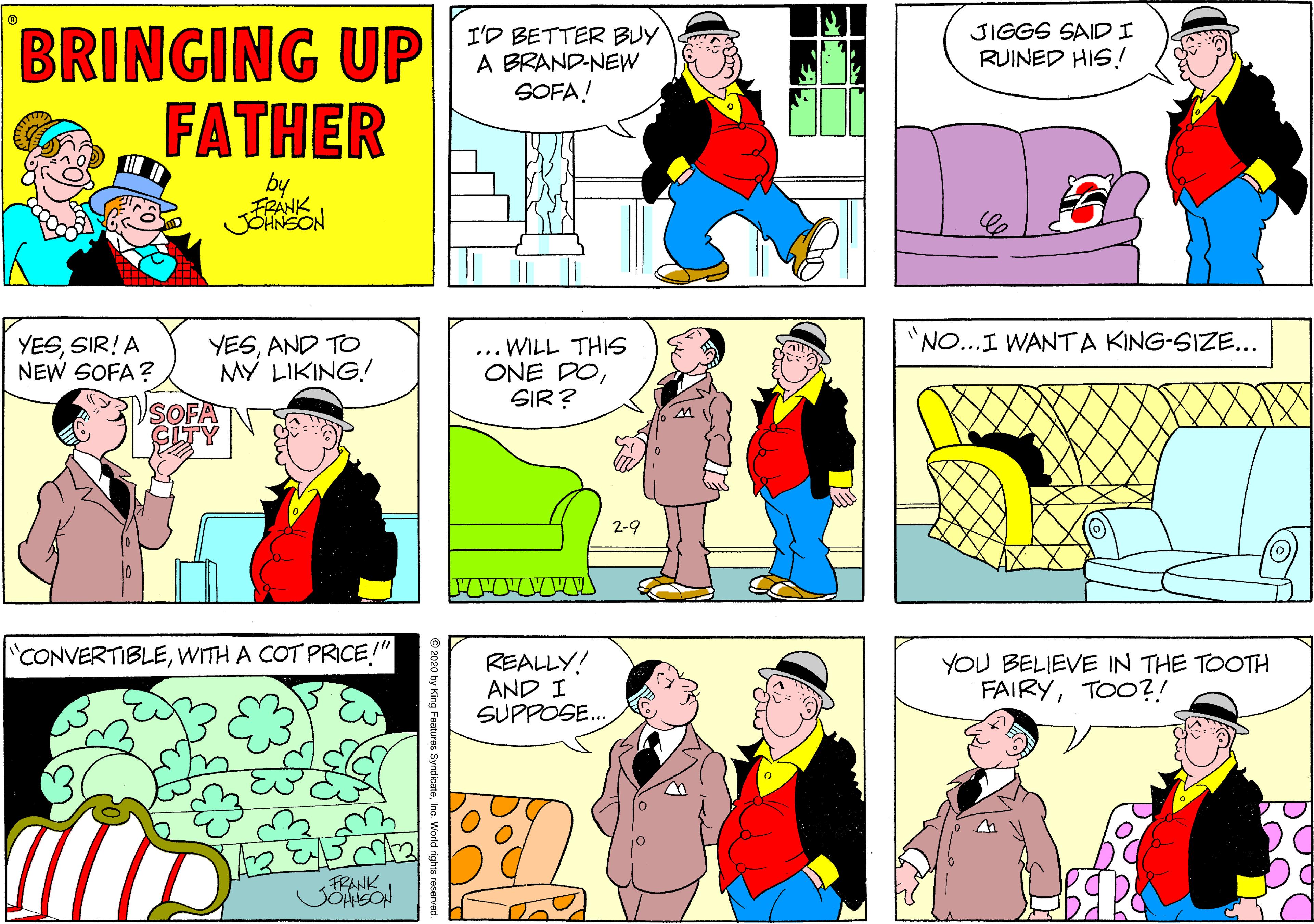 Magenta OCR: BRINGING UP FATHER JIGGS SAIDI I'D BETTER BUY A BRAND-NEW SOFA! RUINED HIS.! by FRANK JOHNSON NO...I WANTA KING-SIZE... YESSIR! A NEW SOFA? YESAND TO MY LIKING! ... WILL THIS ONE DOSIR? 2-9 CONVERTIBLEWITH A COT PRICE!" REALLY! AND I SUPPOSE.. YOU BELIEVE IN THE TOOTH FAIRYTOO?! FRANK eatures SyndicateInc. World rights reserved BRINGING UP FATHER JIGGS SAIDI I'D BETTER BUY A BRAND-NEW SOFA! RUINED HIS.! by FRANK JOHNSON NO...I WANTA KING-SIZE... YESSIR! A NEW SOFA? YESAND TO MY LIKING! ... WILL THIS ONE DOSIR? 2-9 CONVERTIBLEWITH A COT PRICE!" REALLY! AND I SUPPOSE.. YOU BELIEVE IN THE TOOTH FAIRYTOO?! FRANK eatures SyndicateInc. World rights reserved