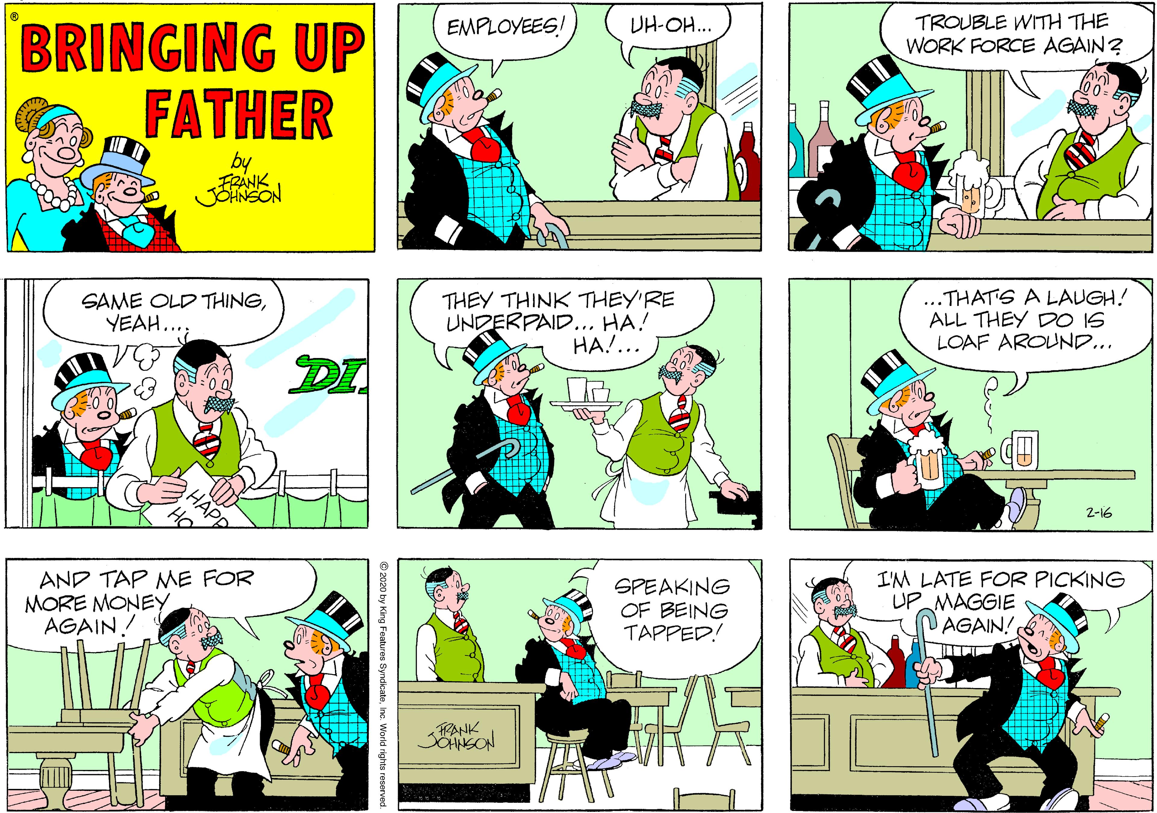 Azure OCR: TROUBLE WITH THE WORK FORCE AGAIN? EMPLOYEES! UH-OH.. BRINGING UP FATHER by JOHNSON SAME OLD THINGYEAH. THEY THINK THEY'RE UNDERPAID... HA! HA!... ..THATS A LAUGH! ALL THEY DO IS LOAF AROUND... DI 2-16 AND TAP ME FOR MORE MONEY AGAIN / SPEAKING OF BEING TAPPED! I'M LATE FOR PICKING UP MAGGIE AGAIN! RANK JOANSON 2020 by King Features SyndicatoInc. World rights reserve TROUBLE WITH THE WORK FORCE AGAIN? EMPLOYEES! UH-OH.. BRINGING UP FATHER by JOHNSON SAME OLD THINGYEAH. THEY THINK THEY'RE UNDERPAID... HA! HA!... ..THATS A LAUGH! ALL THEY DO IS LOAF AROUND... DI 2-16 AND TAP ME FOR MORE MONEY AGAIN / SPEAKING OF BEING TAPPED! I'M LATE FOR PICKING UP MAGGIE AGAIN! RANK JOANSON 2020 by King Features SyndicatoInc. World rights reserve