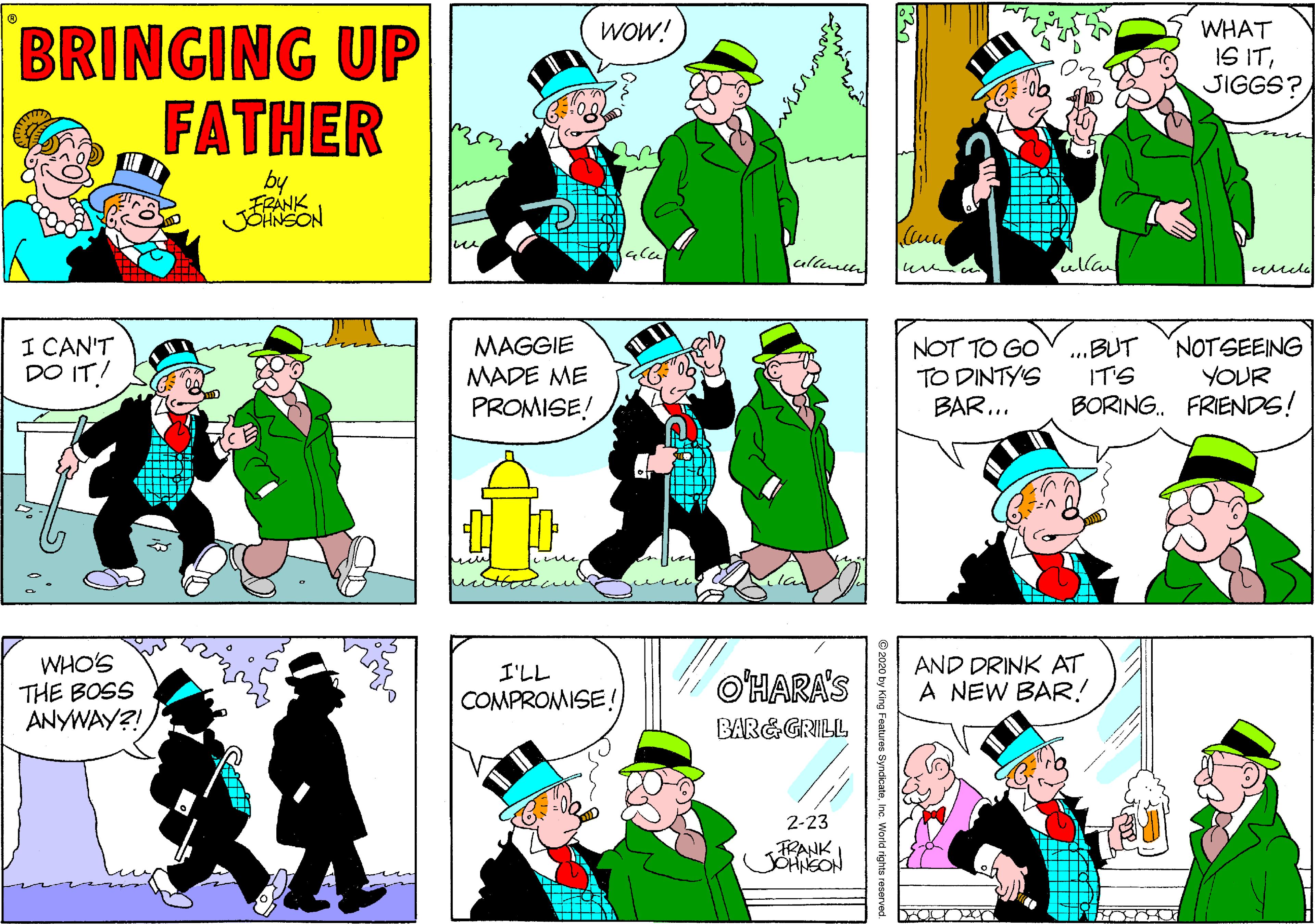 Sharing OCR: BRINGING UP FATHER WHAT IS ITJIGGS? WOW! by ?? ullun ulla I CAN'T DO IT! MAGGIE MADE ME NOT TO GO TO DINTY'S BAR... ...BUT IT'S BORING. FRIENDS! NOTSEEING YOUR PROMISE! WHO'S THE BOSS ANYWAY?! AND DRINK AT A NEW BAR.! I'LL O'HARA'S COMPROMISE ! BAR&GRILL 2-23 FRANK 2020 by King Features SyndicateInc. World rights reserved. BRINGING UP FATHER WHAT IS ITJIGGS? WOW! by ?? ullun ulla I CAN'T DO IT! MAGGIE MADE ME NOT TO GO TO DINTY'S BAR... ...BUT IT'S BORING. FRIENDS! NOTSEEING YOUR PROMISE! WHO'S THE BOSS ANYWAY?! AND DRINK AT A NEW BAR.! I'LL O'HARA'S COMPROMISE ! BAR&GRILL 2-23 FRANK 2020 by King Features SyndicateInc. World rights reserved.