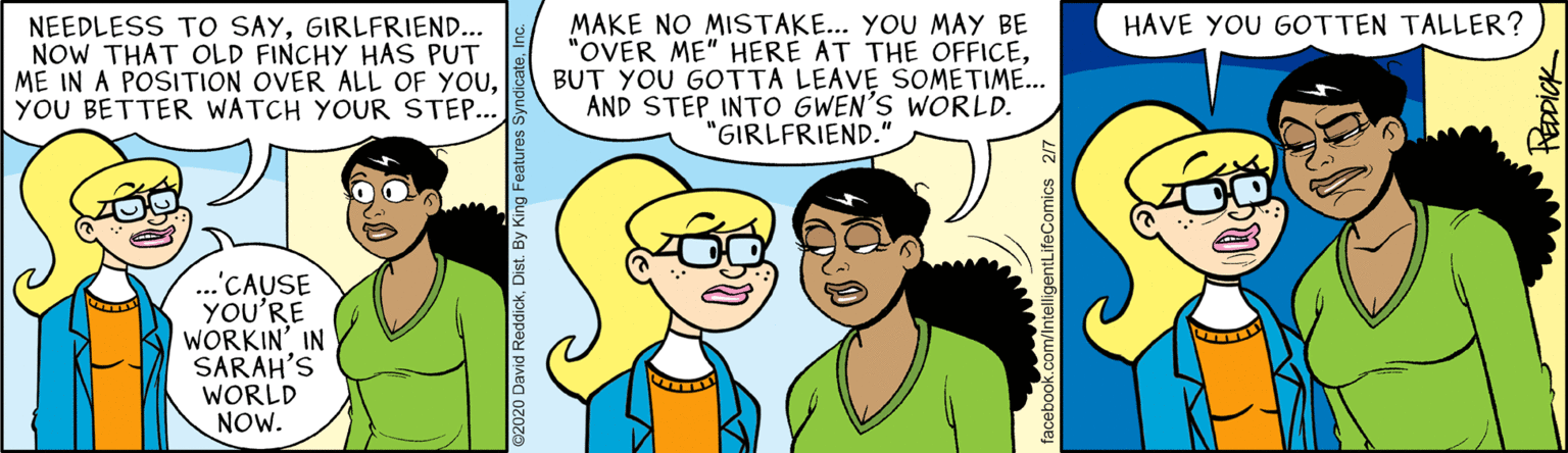 Animated cartoon OCR: NEEDLESS TO SAYGIRLFRIEND... NOW THAT OLD FINCHY HAS PUT ME IN A POSITION OVER ALL OF YOUYOU BETTER WATCH YOUR STEP... HAVE YOU GOTTEN TALLER? MAKE NO MISTAKE... YOU MAY BE "OVER ME" HERE AT THE OFFICEBUT YOU GOTTA LEAVE SOMETIME... AND STEP INTO GWEN'S WORLD. "GIRLFRIEND." ...'CAUSE YOU'RE WORKIN' IN SARAH'S WORLD NOW. 2020 David ReddickDist. By King Features: NEEDLESS TO SAYGIRLFRIEND... NOW THAT OLD FINCHY HAS PUT ME IN A POSITION OVER ALL OF YOUYOU BETTER WATCH YOUR STEP... HAVE YOU GOTTEN TALLER? MAKE NO MISTAKE... YOU MAY BE "OVER ME" HERE AT THE OFFICEBUT YOU GOTTA LEAVE SOMETIME... AND STEP INTO GWEN'S WORLD. "GIRLFRIEND." ...'CAUSE YOU'RE WORKIN' IN SARAH'S WORLD NOW. 2020 David ReddickDist. By King Features: