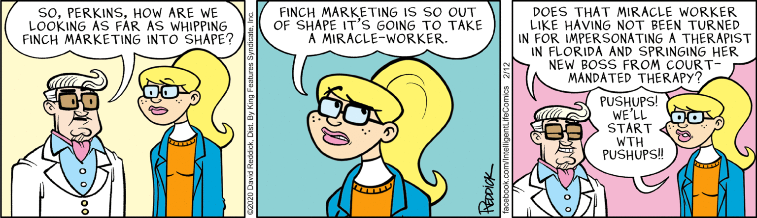 Fictional character OCR: soHOW ARE WE LOOKING AS FAR AS WHIPPING FINCH MARKETING INTO SHAPE? FINCH MARKETING IS SO OUT OF SHAPE IT'S GOING TO TAKE A MIRACLE-WORKER. DOES THAT MIRACLE WORKER LIKE HAVING NOT BEEN TURNED IN FOR IMPERSONATING A THERAPIST IN FLORIDA AND SPRINGING HER NEW BOSS FROM COURT- MANDATED THERAPY? PUSHUPS! WE'LL START WTH PUSHUPS! ebook.com/IntelligentLifeComics 2/12 soHOW ARE WE LOOKING AS FAR AS WHIPPING FINCH MARKETING INTO SHAPE? FINCH MARKETING IS SO OUT OF SHAPE IT'S GOING TO TAKE A MIRACLE-WORKER. DOES THAT MIRACLE WORKER LIKE HAVING NOT BEEN TURNED IN FOR IMPERSONATING A THERAPIST IN FLORIDA AND SPRINGING HER NEW BOSS FROM COURT- MANDATED THERAPY? PUSHUPS! WE'LL START WTH PUSHUPS! ebook.com/IntelligentLifeComics 2/12