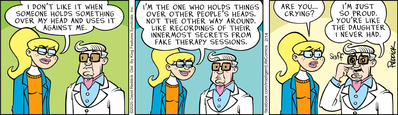 Font OCR: I DON'T LIKE IT WHEN SOMEONE HOLDS SOMETHING OVER MY HEAD AND USES IT AGAINST ME. I'M THE ONE WHO HOLDS THINGS OVER OTHER PEOPLE'S HEADS. NOT THE OTHER WAY AROUND. LIKE RECORDINGS OF THEIR INNERMOST SECRETS FROM FAKE THERAPY SESSIONS. I'M JUST SO PROUD. YOU'RE LIKE THE DAUGHTER I NEVER HAD. ARE YOU... CRYING? Saff 2020 Davi ckDist. By King Featur acebook.com/IntelligentLifeComics 2/14 I DON'T LIKE IT WHEN SOMEONE HOLDS SOMETHING OVER MY HEAD AND USES IT AGAINST ME. I'M THE ONE WHO HOLDS THINGS OVER OTHER PEOPLE'S HEADS. NOT THE OTHER WAY AROUND. LIKE RECORDINGS OF THEIR INNERMOST SECRETS FROM FAKE THERAPY SESSIONS. I'M JUST SO PROUD. YOU'RE LIKE THE DAUGHTER I NEVER HAD. ARE YOU... CRYING? Saff 2020 Davi ckDist. By King Featur acebook.com/IntelligentLifeComics 2/14