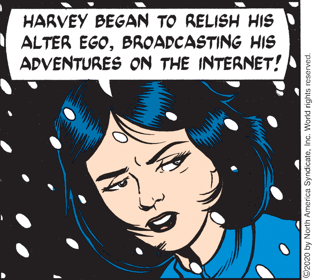 Art OCR: HARVEY BEGAN TO RELISH HIS ALTER EGOBROADCASTING HIS ADVENTURES ON THE INTERNET! ©2020 by North America SyndicateInc. World rights reserved. HARVEY BEGAN TO RELISH HIS ALTER EGOBROADCASTING HIS ADVENTURES ON THE INTERNET! ©2020 by North America SyndicateInc. World rights reserved.