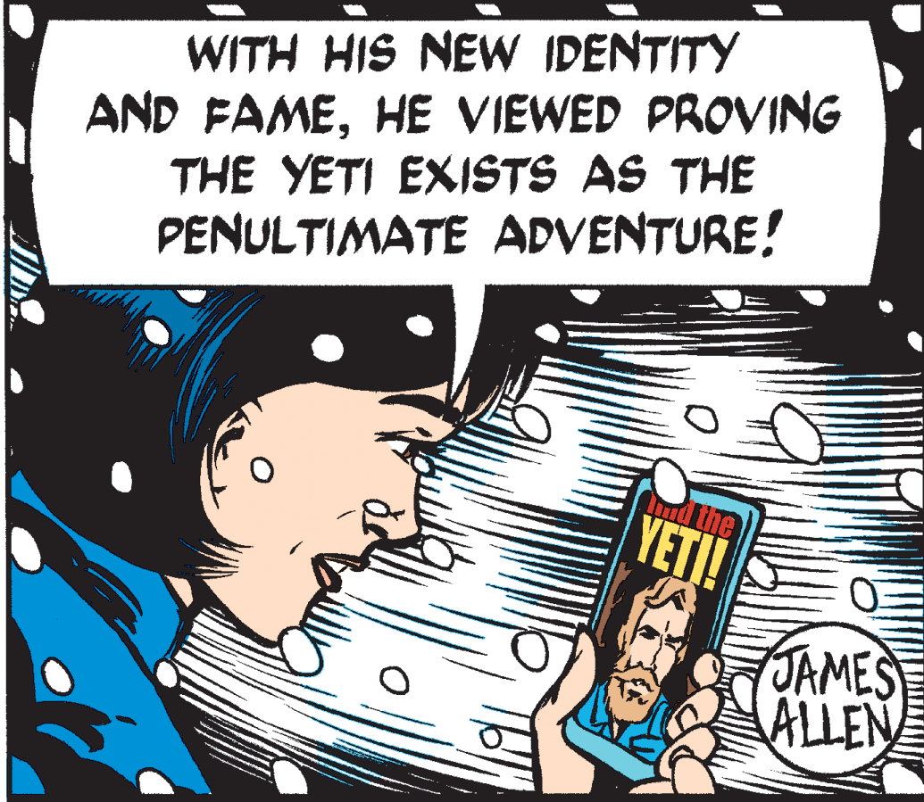 Humour OCR: WITH HIS NEW IDENTITY AND FAMEHE VIEWED PROVING THE YETI EXISTS AS THE PENULTIMATE ADVENTURE! YETI! JAMES ALLEN WITH HIS NEW IDENTITY AND FAMEHE VIEWED PROVING THE YETI EXISTS AS THE PENULTIMATE ADVENTURE! YETI! JAMES ALLEN