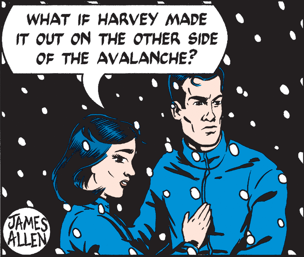 Event OCR: WHAT IF HARVEY MADE IT OUT ON THE OTHER SIDE OF THE AVALANCHE? JAMES ALLEN WHAT IF HARVEY MADE IT OUT ON THE OTHER SIDE OF THE AVALANCHE? JAMES ALLEN