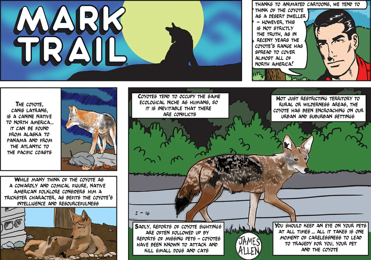 Terrestrial animal OCR: MARK TRAIL THANKS TO ANIMATED CARTOONSWE TEND TO THINK OF THE COYOTE AS A DESERT DWELLER HOWEVERTHIS IS NOT STRICTLY THE TRUTHAS IN RECENT YEARS THE COYOTE'S RANGE HAS SPREAD TO COVER ALMOST ALL OF NORTH AMERICA! THE COYOTEIS A CANINE NATIVE TO NORTH AMERICA... IT CAN BE FOUND COYOTES TEND TO OCCUPY THE SAME ECOLOGICAL NICHE AS HUMANSso IT IS INEVITABLE THAT THERE ARE CONFLICTS NOT JUST RESTRICTING TERRITORY TO RURAL OR WILDERNESS AREASTHE COYOTE HAS BEEN ENCROACHING ON OUR URBAN AND SUBURBAN SETTINGS FROM ALASKA TO PANAMA AND FROM THE ATLANTIC TO THE PACIFIC COASTS WHILE MANY THINK OF THE COYOTE AS A COWARDLY AND COMICAL FIGURENATIVE AMERICAN FOLKLORE CONSIDERS HIM A TRICKSTER CHARACTERAS BEFITS THE COYOTE'S INTELLIGENCE AND RESOURCEFULNESS 2 - 16 SADLYREPORTS OF COYOTE SIGHTINGS ARE OFTEN FOLLOWED UP By REPORTS OF MISSING PETS - COYOTES HAVE BEEN KNOWN TO ATTACK AND KILL SMALL DOGS AND CATS JAMES ALLEN You SHOULD KEEP AN EYE ON YOUR PETS AT ALL TIMES . ALL IT TAKES IS ONE MOMENT OF CARELESSNESS TO LEAD TO TRAGEDY FOR YOUYOUR PET AND THE COYOTE MARK TRAIL THANKS TO ANIMATED CARTOONSWE TEND TO THINK OF THE COYOTE AS A DESERT DWELLER HOWEVERTHIS IS NOT STRICTLY THE TRUTHAS IN RECENT YEARS THE COYOTE'S RANGE HAS SPREAD TO COVER ALMOST ALL OF NORTH AMERICA! THE COYOTECANIS LATRANSIS A CANINE NATIVE TO NORTH AMERICA... IT CAN BE FOUND COYOTES TEND TO OCCUPY THE SAME ECOLOGICAL NICHE AS HUMANSso IT IS INEVITABLE THAT THERE ARE CONFLICTS NOT JUST RESTRICTING TERRITORY TO RURAL OR WILDERNESS AREASTHE COYOTE HAS BEEN ENCROACHING ON OUR URBAN AND SUBURBAN SETTINGS FROM ALASKA TO PANAMA AND FROM THE ATLANTIC TO THE PACIFIC COASTS WHILE MANY THINK OF THE COYOTE AS A COWARDLY AND COMICAL FIGURENATIVE AMERICAN FOLKLORE CONSIDERS HIM A TRICKSTER CHARACTERAS BEFITS THE COYOTE'S INTELLIGENCE AND RESOURCEFULNESS 2 - 16 SADLYREPORTS OF COYOTE SIGHTINGS ARE OFTEN FOLLOWED UP By REPORTS OF MISSING PETS - COYOTES HAVE BEEN KNOWN TO ATTACK AND KILL SMALL DOGS AND CATS JAMES ALLEN You SHOULD KEEP AN EYE ON YOUR PETS AT ALL TIMES . ALL IT TAKES IS ONE MOMENT OF CARELESSNESS TO LEAD TO TRAGEDY FOR YOUYOUR PET AND THE COYOTE