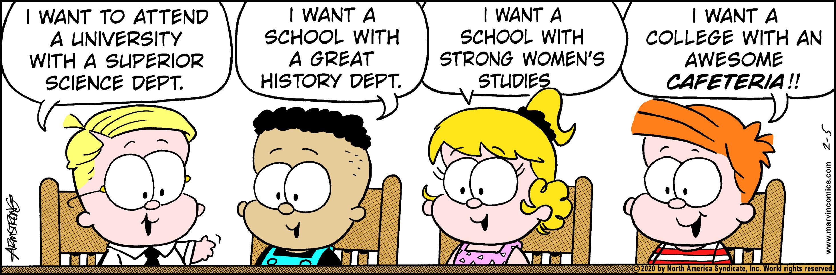 Illustration OCR: I WANT TO ATTEND A UNIVERSITY WITH A SUPERIOR SCIENCE DEPT. I WANT A SCHOOL WITH A GREAT HISTORY DEPT. I WANT A SCHOOL WITH STRONG WOMEN'S STUDIES I WANT A COLLEGE WITH AN AWESOME CAFETERIA!! C2020 by North America SyndicateInc. World rights reserved. I WANT TO ATTEND A UNIVERSITY WITH A SUPERIOR SCIENCE DEPT. I WANT A SCHOOL WITH A GREAT HISTORY DEPT. I WANT A SCHOOL WITH STRONG WOMEN'S STUDIES I WANT A COLLEGE WITH AN AWESOME CAFETERIA!! C2020 by North America SyndicateInc. World rights reserved.