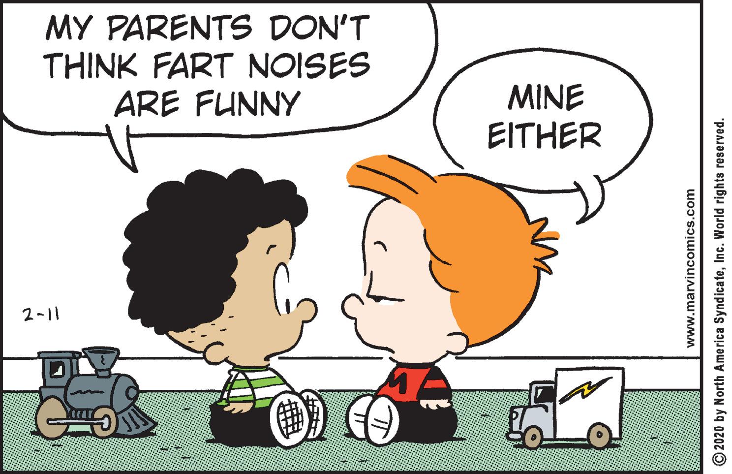 Animated cartoon OCR: MY PARENTS DON'T THINK FART NOISES ARE FUNNY MINE EITHER 2-11 www.marvincomics.com O2020 by North America SyndicateInc. World rights reserved. MY PARENTS DON'T THINK FART NOISES ARE FUNNY MINE EITHER 2-11 www.marvincomics.com O2020 by North America SyndicateInc. World rights reserved.