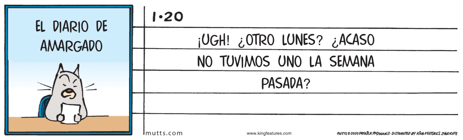 Slope OCR: 1•20 EL DIARIO DE AMARGADO ¡UGH! ¿OTRO LUNES? ¿ACASO NO TUVIMOS UNO LA SEMANA PASADA? Imutts.com www.kingfeatures.com nUTmO2020 PITeeKMDouell-DITRPUTED EY KNG FEATURES SoeTE 1•20 EL DIARIO DE AMARGADO ¡UGH! ¿OTRO LUNES? ¿ACASO NO TUVIMOS UNO LA SEMANA PASADA? Imutts.com www.kingfeatures.com nUTmO2020 PITeeKMDouell-DITRPUTED EY KNG FEATURES SoeTE