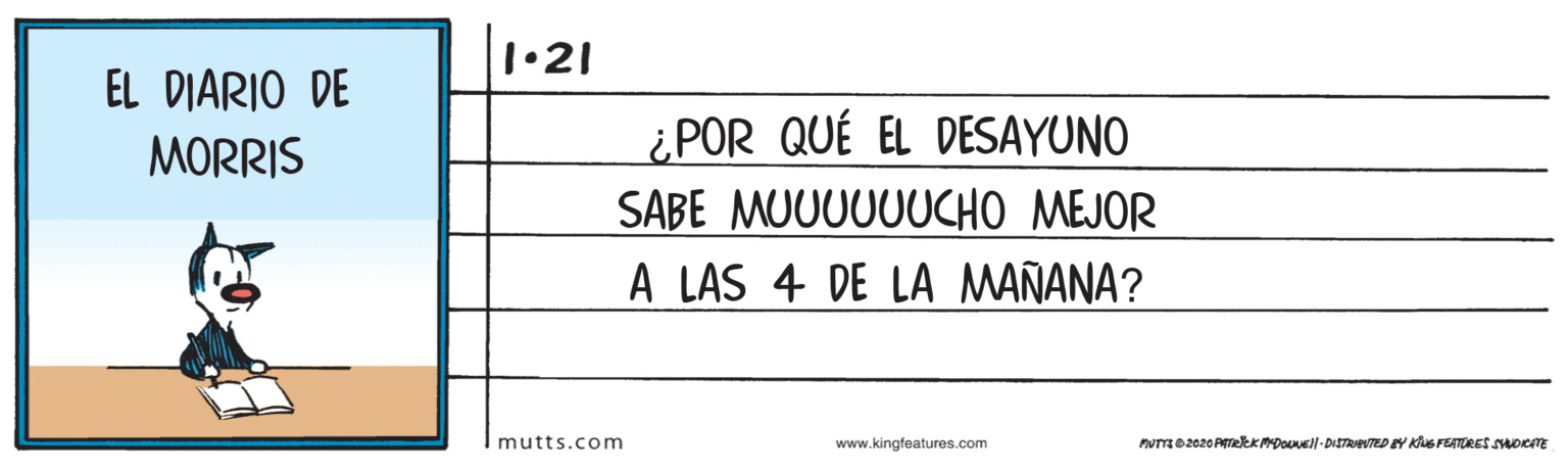 Slope OCR: 1•21 EL DIARIO DE MORRIS ¿POR QUÉ EL DESAYUNO SABE MUUUUUUCHO MEJOR A LAS 4 DE LA MAÑANA? mutts.com www.kingfeatures.com PUTTO 2020 PTREKPDOvell-DISTRIEUTED EY KS FEATORES SmocnE 1•21 EL DIARIO DE MORRIS ¿POR QUÉ EL DESAYUNO SABE MUUUUUUCHO MEJOR A LAS 4 DE LA MAÑANA? mutts.com www.kingfeatures.com PUTTO 2020 PTREKPDOvell-DISTRIEUTED EY KS FEATORES SmocnE