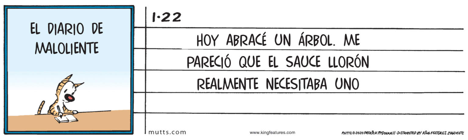 Pattern OCR: 1•22 EL DIARIO DE HOY ABRACÉ UN ÁRBOL. ME PARECIÓ QUE EL SAUCE LLORÓN MALOLJENTE REALMENTE NECESITABA UNO mutts.com www.kingfeatures.com muTo2020 PTekKPDouell-DISTRIETED EY KS FEATORES OITE 1•22 EL DIARIO DE HOY ABRACÉ UN ÁRBOL. ME PARECIÓ QUE EL SAUCE LLORÓN MALOLJENTE REALMENTE NECESITABA UNO mutts.com www.kingfeatures.com muTo2020 PTekKPDouell-DISTRIETED EY KS FEATORES OITE