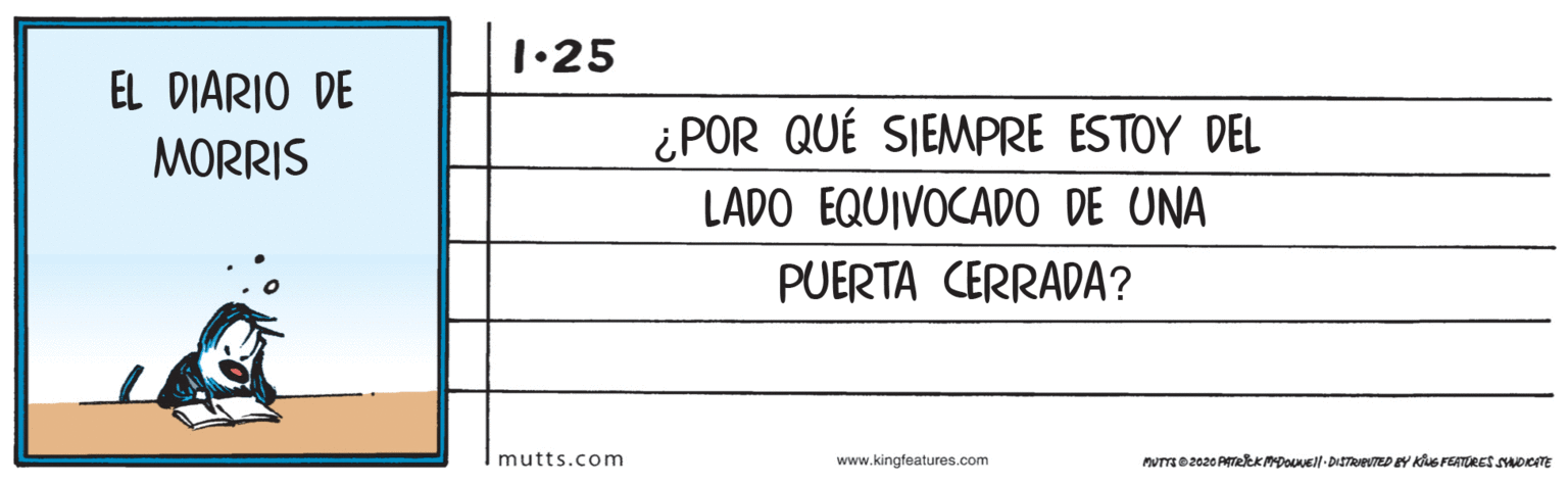 Pattern OCR: 1•25 EL DIARIO DE ¿POR QUÉ SIEMPRE ESTOY DEL MORRIS LADO EQUIVOCADO DE UNA PUERTA CERRADA? mutts.com www.kingfeatures.com PUTO2020 ATelK DOVEll- DISTRevTED EY KiuS FEATURES SOICITE 1•25 EL DIARIO DE ¿POR QUÉ SIEMPRE ESTOY DEL MORRIS LADO EQUIVOCADO DE UNA PUERTA CERRADA? mutts.com www.kingfeatures.com PUTO2020 ATelK DOVEll- DISTRevTED EY KiuS FEATURES SOICITE