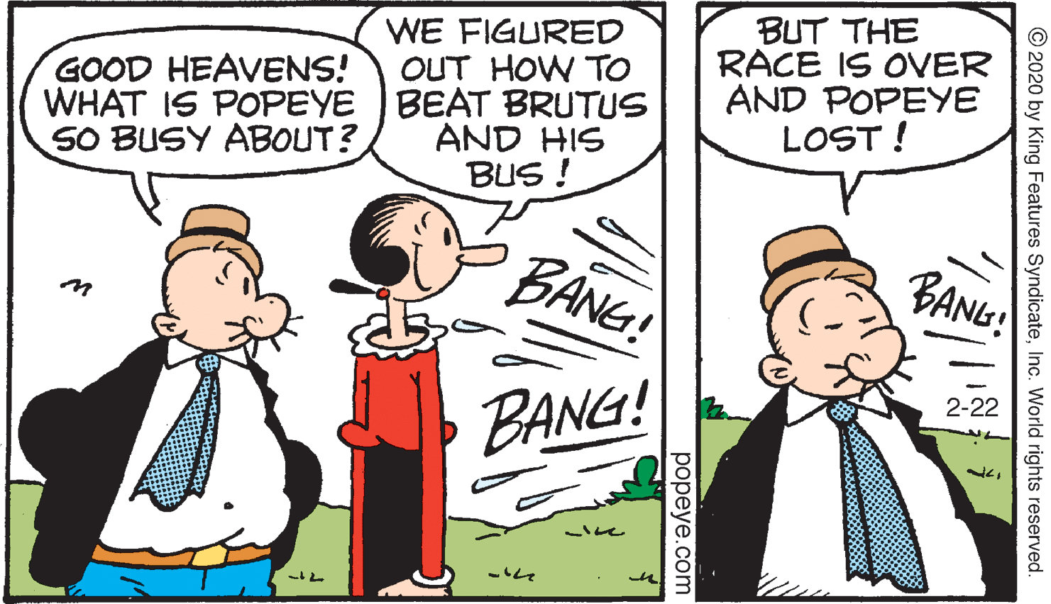 Comics OCR: BUT THE RACE IS OVER AND POPEYE LOST ! WE FIGURED OUT HOW TO GOOD HEAVENS! WHAT IS POPEYE BEAT BRUTUS SO BUSY ABOUT? AND HIS BUS ! BANG! BANG: 2-22 BANG! © 2020 by King Features SyndicateInc. World rights reserved. popeye.com BUT THE RACE IS OVER AND POPEYE LOST ! WE FIGURED OUT HOW TO GOOD HEAVENS! WHAT IS POPEYE BEAT BRUTUS SO BUSY ABOUT? AND HIS BUS ! BANG! BANG: 2-22 BANG! © 2020 by King Features SyndicateInc. World rights reserved. popeye.com