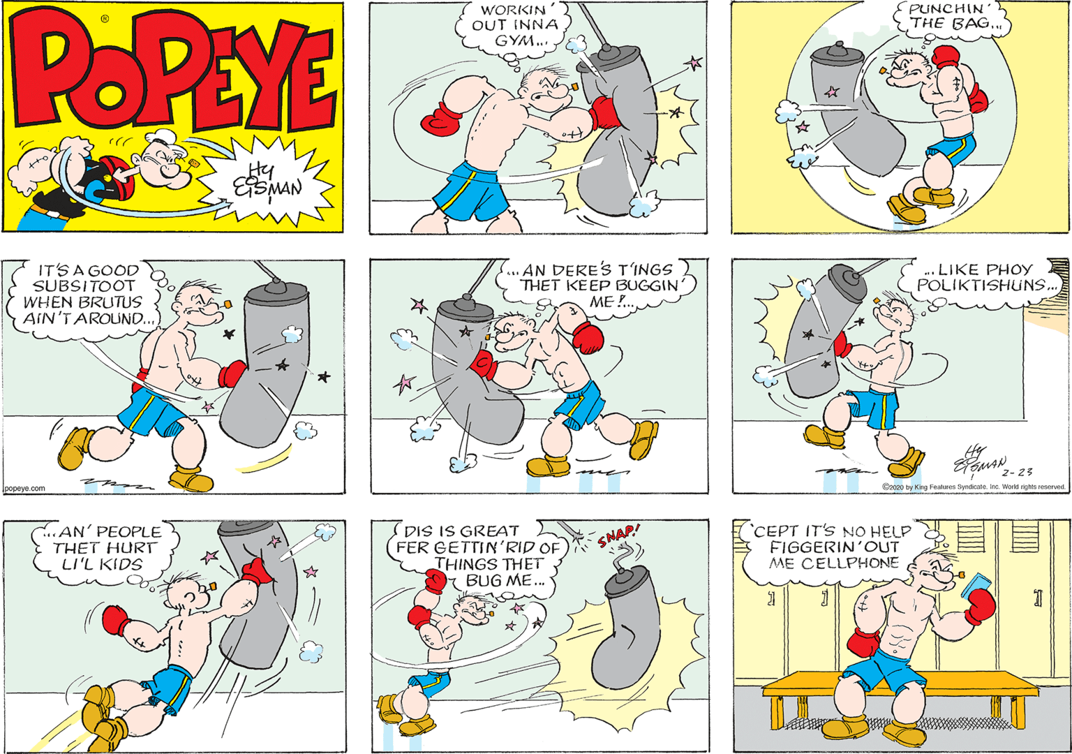 Graphics OCR: POPEYE WORKIN OUT INNA GYM.. PUNCHIN THE BAG..." Hy S..AN DERE'S T'INGS THET KEEP BUGGIN IT'S A GOOD SUBSITOOT WHEN BRUTUS AIN'TAROUND. .. LIKE PHOY POLIKTISHUNS.. ME ! 2- 25 mus a C2020 by King Fealures Byndicate. inc. World rights reserved Ipopeye.com .AN' PEOPLE THET HURT LI'L KIDS (DIS IS GREAT FER GETTIN'RID OF THINGS THET BUG ME.. CEPT IT'S NO HELP FIGGERIN'OUT ME CELLPHONE SNAP! POPEYE WORKIN OUT INNA GYM.. PUNCHIN THE BAG..." Hy S..AN DERE'S T'INGS THET KEEP BUGGIN IT'S A GOOD SUBSITOOT WHEN BRUTUS AIN'TAROUND. .. LIKE PHOY POLIKTISHUNS.. ME ! 2- 25 mus a C2020 by King Fealures Byndicate. inc. World rights reserved Ipopeye.com .AN' PEOPLE THET HURT LI'L KIDS (DIS IS GREAT FER GETTIN'RID OF THINGS THET BUG ME.. CEPT IT'S NO HELP FIGGERIN'OUT ME CELLPHONE SNAP!