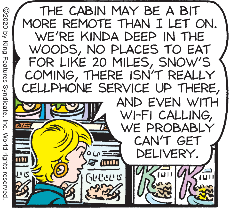 Comics OCR: THE CABIN MAY BE A BIT MORE REMOTE THAN I LET ON. WE'RE KINDA DEEP IN THE WOODSNO PLACES TO EAT FOR LIKE 20 MILESSNOW'S COMINGTHERE ISN'T REALLY CELLPHONE SERVICE UP THEREAND EVEN WITH WI-FI CALLINGWE PROBABLY CAN'T GET DELIVERY. GULIL'S ©2020 by King Features SyndicateInc. World rights reserved. THE CABIN MAY BE A BIT MORE REMOTE THAN I LET ON. WE'RE KINDA DEEP IN THE WOODSNO PLACES TO EAT FOR LIKE 20 MILESSNOW'S COMINGTHERE ISN'T REALLY CELLPHONE SERVICE UP THEREAND EVEN WITH WI-FI CALLINGWE PROBABLY CAN'T GET DELIVERY. GULIL'S ©2020 by King Features SyndicateInc. World rights reserved.