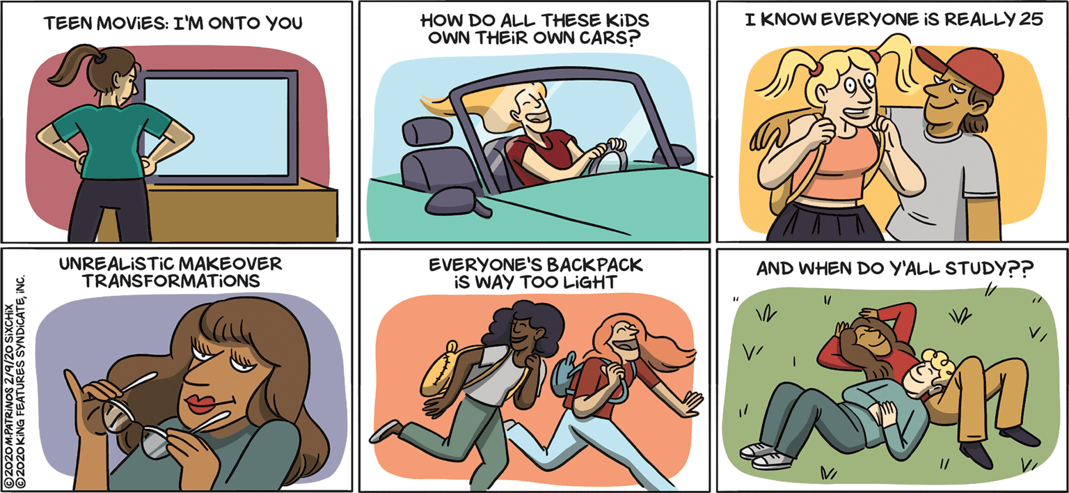 Animated cartoon OCR: I KNOW EVERYONE IS REALLY 25 HOW DO ALL THESE KIDS OWN THEIR OWN CARS? TEEN MOVIES: I'M ONTO YOU UNREALISTIC MAKEOVER TRANSFORMATIONS EVERYONE'S BACKPACK iS WAY TOO LIGHT AND WHEN DO Y'ALL STUDY?? 12 ©2020 KING FEATURES SYNDICATE I KNOW EVERYONE IS REALLY 25 HOW DO ALL THESE KIDS OWN THEIR OWN CARS? TEEN MOVIES: I'M ONTO YOU UNREALISTIC MAKEOVER TRANSFORMATIONS EVERYONE'S BACKPACK iS WAY TOO LIGHT AND WHEN DO Y'ALL STUDY?? 12 ©2020 KING FEATURES SYNDICATE