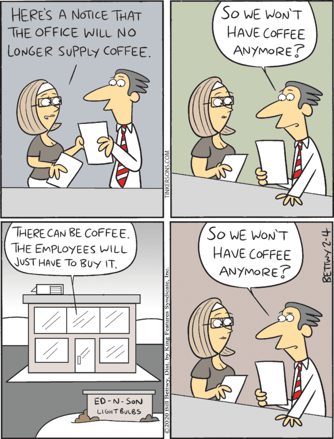 Fiction OCR: THERE CAN BE COFFEE. HERES A NOTICE THAT THE OFFICE WILL NO So WE WON'T HAVE COFFEE THE EMPLOYEES WILL JUST HAVE TO BUY IT. So WE WON'T HAVE COFFEE ANYMORE? LONGER SUPPLY COFFEE. ANYMORE? ED-N- SON LI GHT BULBS SettwyDist. by Kin BETTWY 2-4 THERE CAN BE COFFEE. HERES A NOTICE THAT THE OFFICE WILL NO So WE WON'T HAVE COFFEE THE EMPLOYEES WILL JUST HAVE TO BUY IT. So WE WON'T HAVE COFFEE ANYMORE? LONGER SUPPLY COFFEE. ANYMORE? ED-N- SON LI GHT BULBS SettwyDist. by Kin BETTWY 2-4