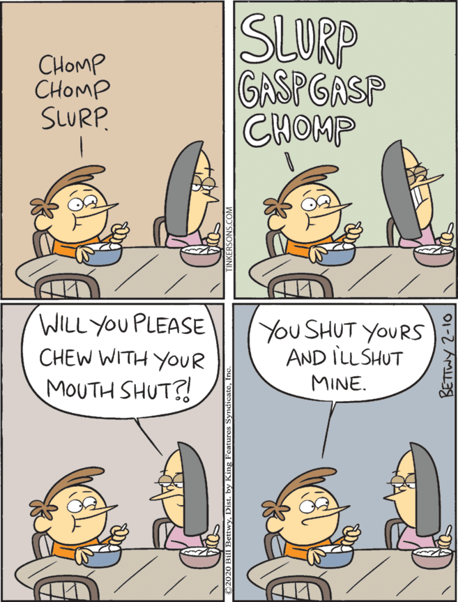 Animation OCR: WILL YOU PLEASE CHEW WITH YOUR SLURP GASPGASP CHOMP You SHUT YOURS AND ILL SHUT CHOMP CHOMP MOUTH SHUT?! MINE. SLURP. BETTWY 2-10 WILL YOU PLEASE CHEW WITH YOUR SLURP GASPGASP CHOMP You SHUT YOURS AND ILL SHUT CHOMP CHOMP MOUTH SHUT?! MINE. SLURP. BETTWY 2-10