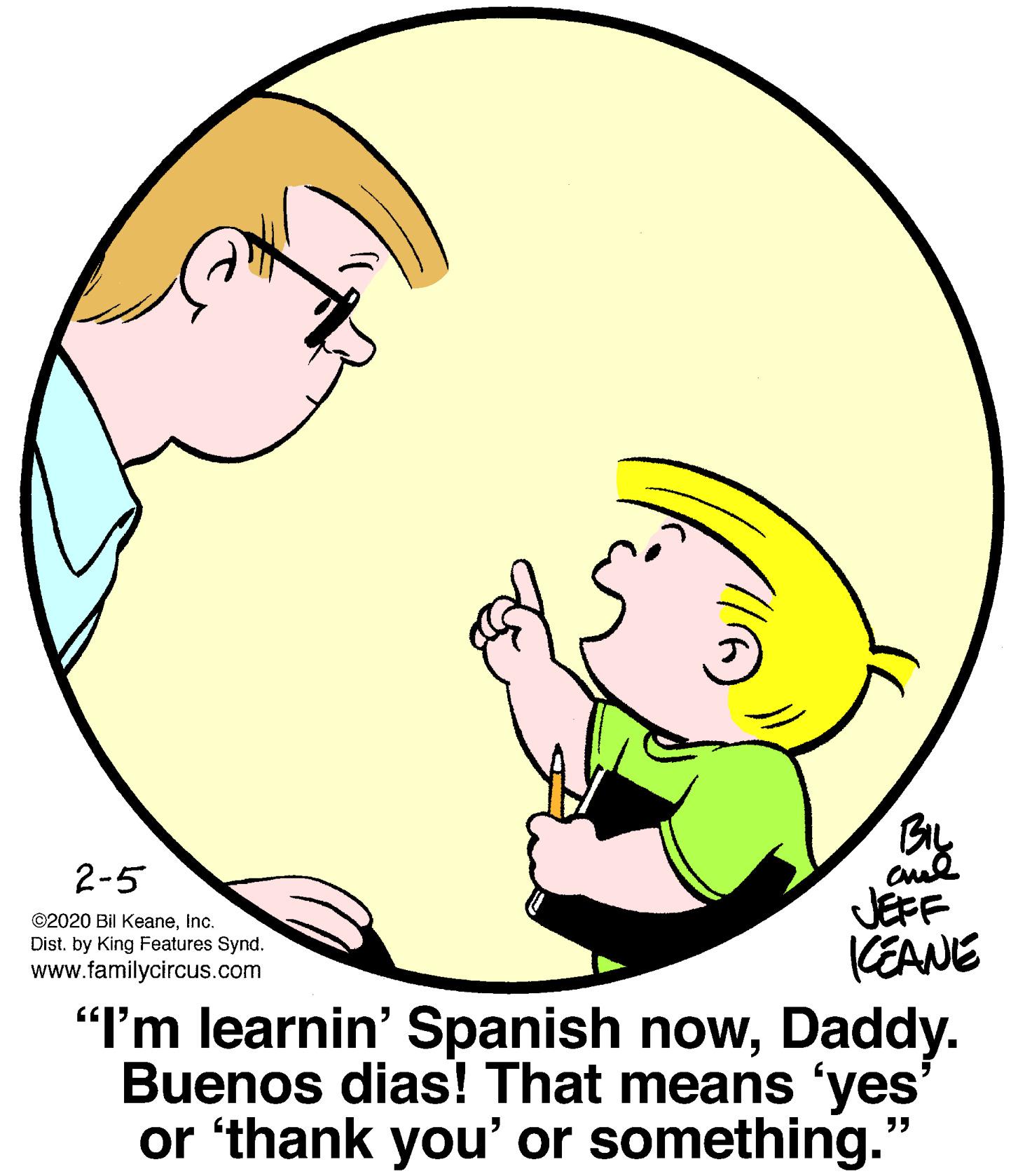Yellow OCR: BIL 2-5 JEFF KEANE "I'm learnin' Spanish nowDaddy. Buenos dias! That means 'yes' or 'thank you' or something." ©2020 Bil KeaneInc. Dist. by King Features Synd. www.familycircus.com BIL 2-5 JEFF KEANE "I'm learnin' Spanish nowDaddy. Buenos dias! That means 'yes' or 'thank you' or something." ©2020 Bil KeaneInc. Dist. by King Features Synd. www.familycircus.com