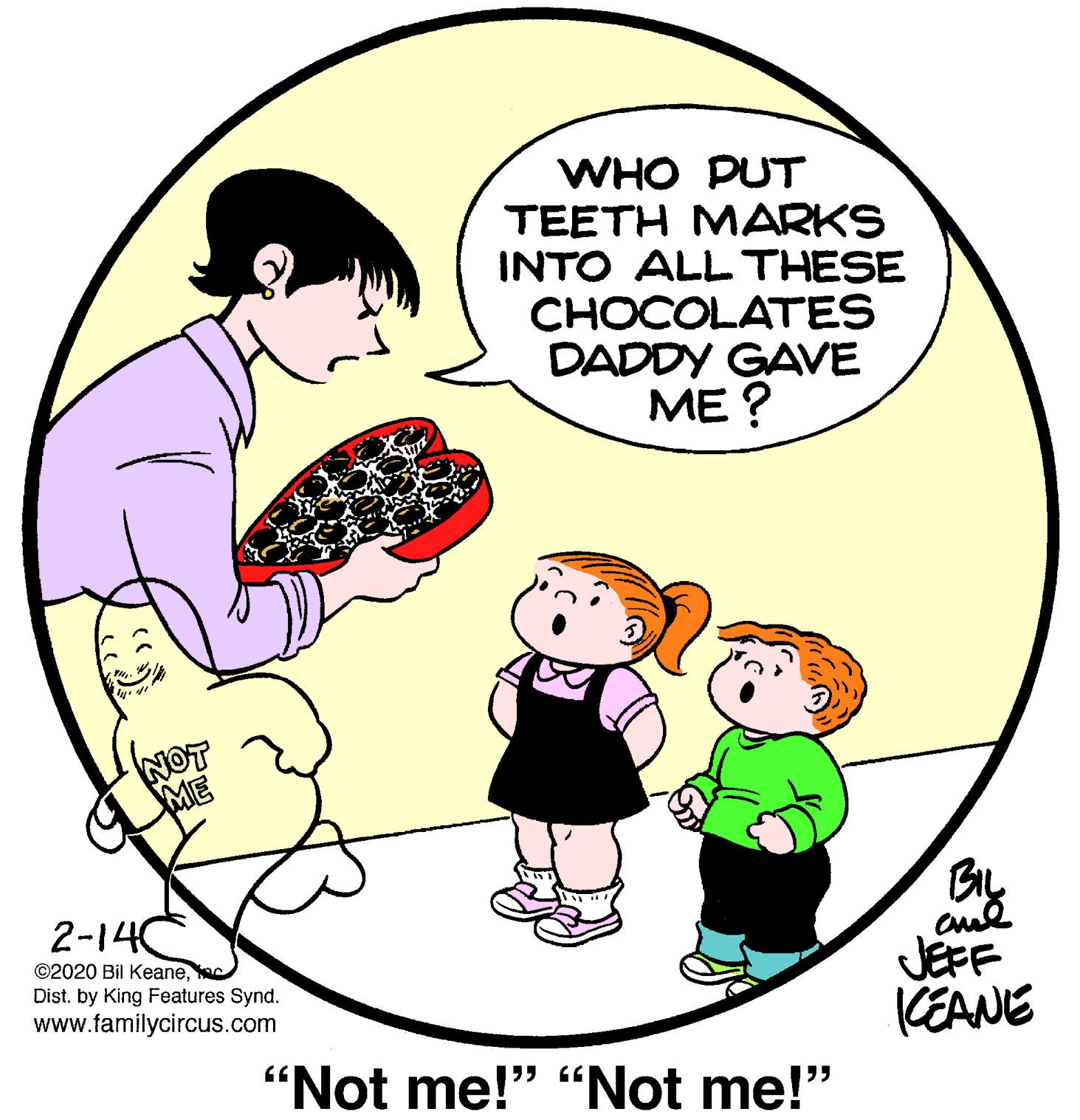 Art OCR: WHO PUT TEETH MARKS INTO ALL THESE CHOCOLATES DADDY GAVE ??? NOT ME 2-14 ©2020 Bil Keanec Dist. by King Features Synd. www.tamilycircus.com JEFF KEANE "Not me!" “Not me!" WHO PUT TEETH MARKS INTO ALL THESE CHOCOLATES DADDY GAVE ??? NOT ME 2-14 ©2020 Bil Keanec Dist. by King Features Synd. www.tamilycircus.com JEFF KEANE "Not me!" “Not me!"