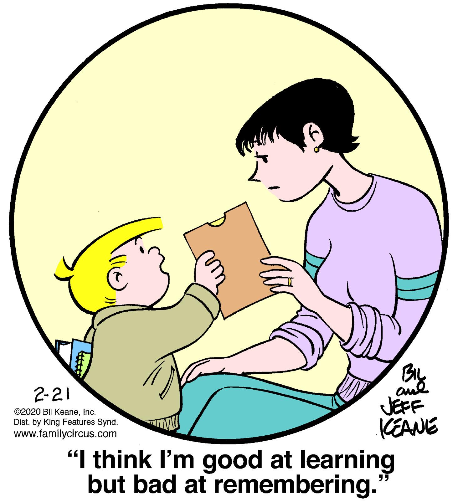 Mammal OCR: BIL 2-21 JEFF KEANE "I think I'm good at learning but bad at remembering. ©2020 Bil KeaneInc. Dist. by King Features Synd. www.familycircus.com BIL 2-21 JEFF KEANE "I think I'm good at learning but bad at remembering. ©2020 Bil KeaneInc. Dist. by King Features Synd. www.familycircus.com