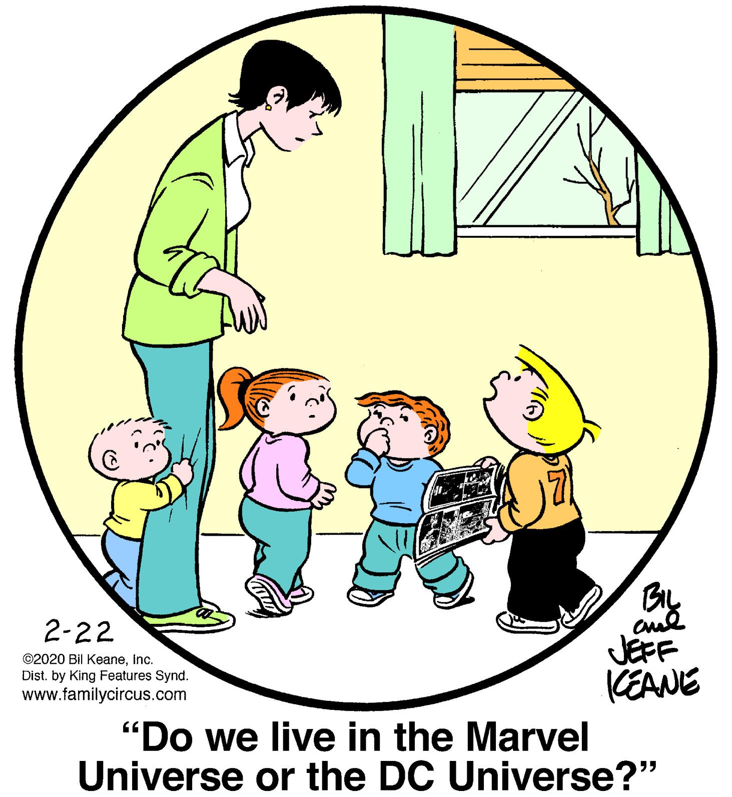 Mammal OCR: 2-22 JEFF KEANE ©2020 Bil KeaneInc. Dist. by King Features Synd. www.familycircus.com "Do we live in the Marvel Universe or the DC Universe?" 2-22 JEFF KEANE ©2020 Bil KeaneInc. Dist. by King Features Synd. www.familycircus.com "Do we live in the Marvel Universe or the DC Universe?"