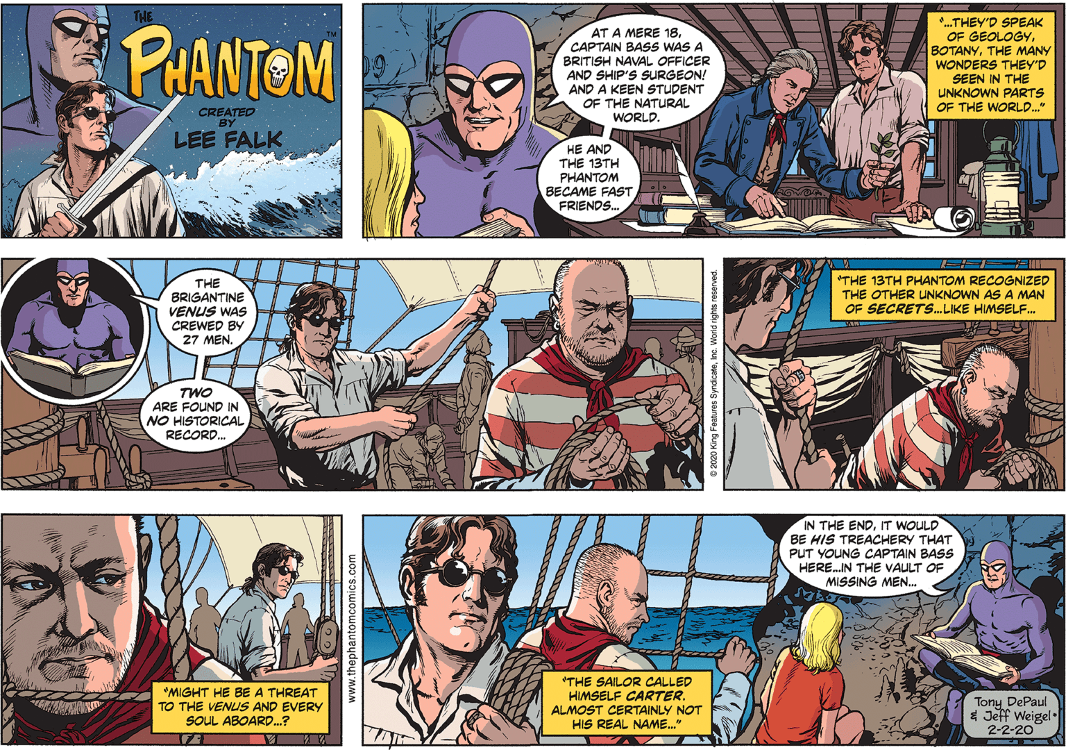 Publication Faces (5) OCR: THE PHANTOM *..THEY'D SPEAK OF GEOLOGYTHE MANY WONDERS THEY'D SEEN IN THE UNKNOWN PARTS OF THE WORLD." AT A MERE 18CAPTAIN BASS WAS A BRITISH NAVAL OFFICER AND SHIP'S SURGEON! AND A KEEN STUDENT OF THE NATURAL WORLD. CREATED BY LEE FALK HE AND THE 13TH PHANTOM BECAME FAST FRIENDS. THE BRIGANTINE VENUS WAS CREWED BY 27 MEN. "THE 13TH PHANTOM RECOGNIZED THE OTHER UNKNOWN AS A MAN OF SECRETS.. LIKE HIMSELF. TWO ARE FOUND IN NO HISTORICAL RECORD. IN THE ENDIT WOULD BE HIS TREACHERY THAT PUT YOUNG CAPTAIN BASS HERE.IN THE VAULT OF MISSING MEN. *MIGHT HE BE A THREAT TO THE VENUS AND EVERY SOUL ABOARD.? *THE SAILOR CALLED HIMSELF CARTER. ALMOST CERTAINLY NOT HIS REAL NAME." Tony DePaul * Jeff Weigel. 2-2-20 www.thephantomcomics.com THE PHANTOM *..THEY'D SPEAK OF GEOLOGYTHE MANY WONDERS THEY'D SEEN IN THE UNKNOWN PARTS OF THE WORLD." AT A MERE 18CAPTAIN BASS WAS A BRITISH NAVAL OFFICER AND SHIP'S SURGEON! AND A KEEN STUDENT OF THE NATURAL WORLD. CREATED BY LEE FALK HE AND THE 13TH PHANTOM BECAME FAST FRIENDS. THE BRIGANTINE VENUS WAS CREWED BY 27 MEN. "THE 13TH PHANTOM RECOGNIZED THE OTHER UNKNOWN AS A MAN OF SECRETS.. LIKE HIMSELF. TWO ARE FOUND IN NO HISTORICAL RECORD. IN THE ENDIT WOULD BE HIS TREACHERY THAT PUT YOUNG CAPTAIN BASS HERE.IN THE VAULT OF MISSING MEN. *MIGHT HE BE A THREAT TO THE VENUS AND EVERY SOUL ABOARD.? *THE SAILOR CALLED HIMSELF CARTER. ALMOST CERTAINLY NOT HIS REAL NAME." Tony DePaul * Jeff Weigel. 2-2-20 www.thephantomcomics.com