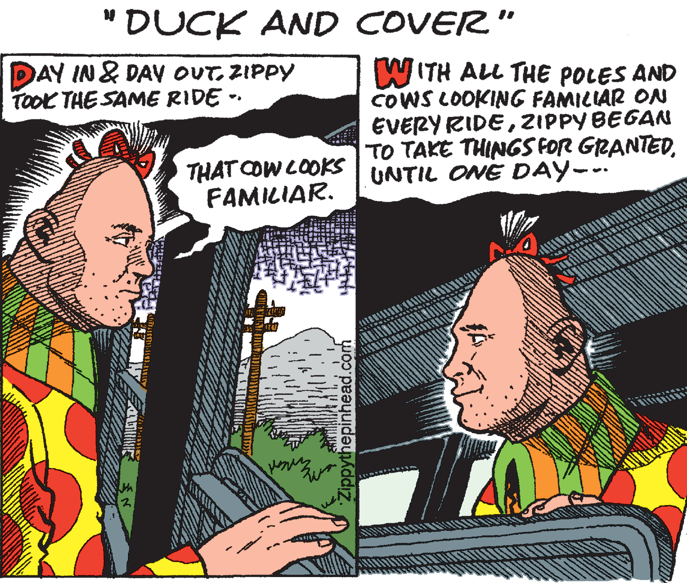 Art OCR: "DUCK AND COVER" DAY IN & DAy OUT. ZIPPY TOOK THE SAME RIDE -- W ITH ALL THE POLES AND COWS LOOKING FAMILIAR ON EVERY RIDEZIPPY BEGAN TO TAKE THINGS FOR GRANTEDUNTIL ONE DAY--. THAT COW COOKS FAMILIAR. Zippythepinhead.com "DUCK AND COVER" DAY IN & DAy OUT. ZIPPY TOOK THE SAME RIDE -- W ITH ALL THE POLES AND COWS LOOKING FAMILIAR ON EVERY RIDEZIPPY BEGAN TO TAKE THINGS FOR GRANTEDUNTIL ONE DAY--. THAT COW COOKS FAMILIAR. Zippythepinhead.com