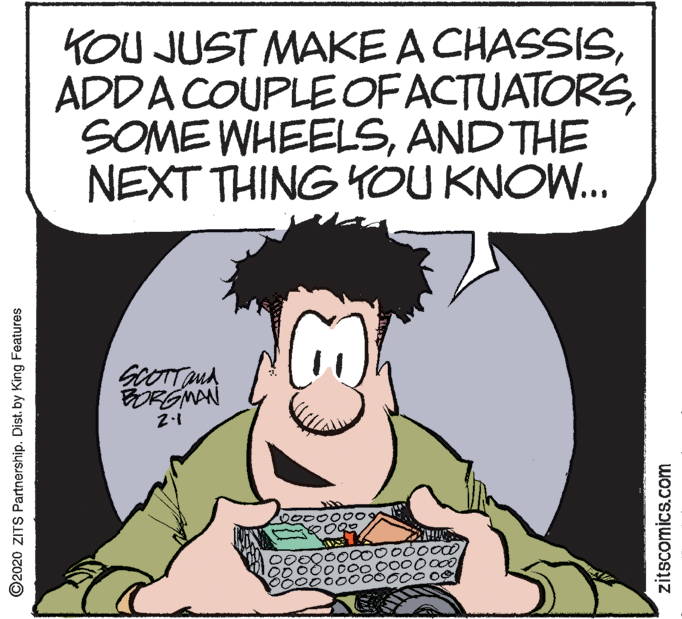 Comic book OCR: KOU JUST MAKE A CHASSISAND THE NEXT THING YOU KNOW... SCOTTMA ORGMAN 00o00 ©2020 ZITS Partnership. Dist. by King Features zitscomics.com KOU JUST MAKE A CHASSISADDA COUPLE OFACTUATORSSOME WHEELSAND THE NEXT THING YOU KNOW... SCOTTMA ORGMAN 00o00 ©2020 ZITS Partnership. Dist. by King Features zitscomics.com