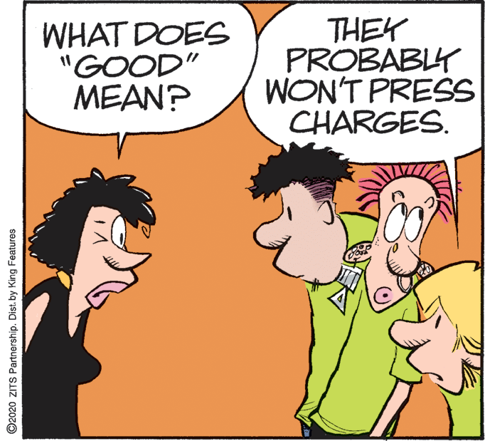 Art OCR: WHAT DOES "GOOD" MEAN? THEK PROBABLY WON'T PRESS CHARGES. ©2020 ZITS Partnership. Dist. by King Features WHAT DOES "GOOD" MEAN? THEK PROBABLY WON'T PRESS CHARGES. ©2020 ZITS Partnership. Dist. by King Features
