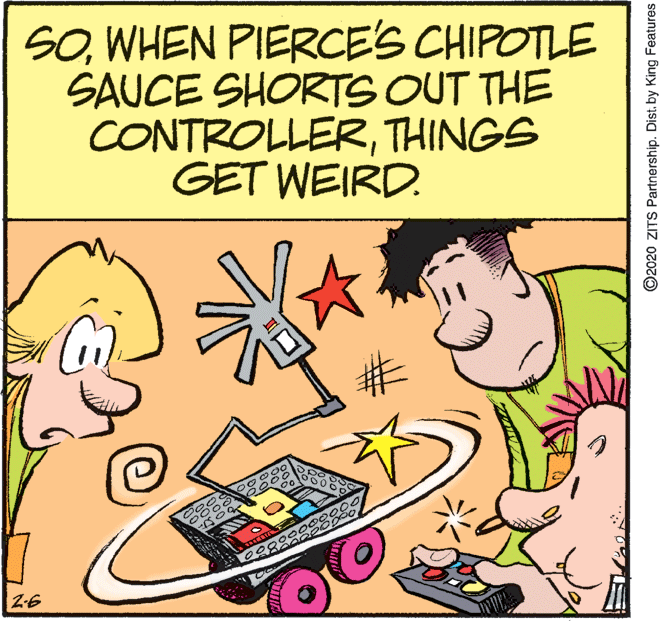 Art OCR: SOWHEN PIERCE'S CHIPOTLE SAUCE SHORTS OUT THE CONTROLLERTHINGS GET WEIRD. 000000 Z-6 ©2020 ZITS Partnership. Dist. by King Features SOWHEN PIERCE'S CHIPOTLE SAUCE SHORTS OUT THE CONTROLLERTHINGS GET WEIRD. 000000 Z-6 ©2020 ZITS Partnership. Dist. by King Features