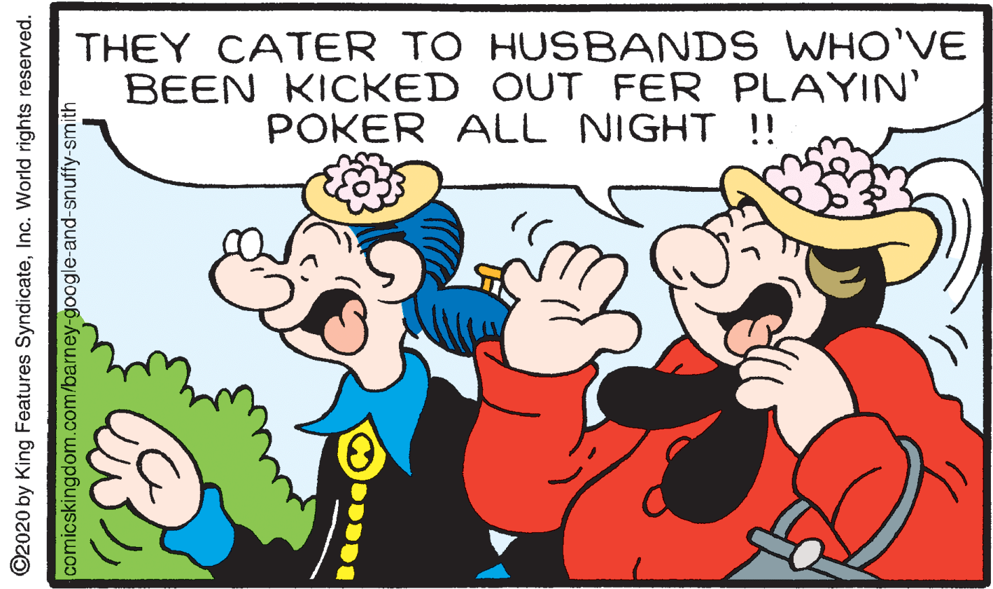 Gesture OCR: THEY CATER TO HUSBANDS WHO'VE BEEN KICKED OUT FER PLAYIN' POKER ALL NIGHT !! ©2020 by King Features SyndicateInc. World rights reserved. comicskingdom.com/barney-google-and-snuffy-smith THEY CATER TO HUSBANDS WHO'VE BEEN KICKED OUT FER PLAYIN' POKER ALL NIGHT !! ©2020 by King Features SyndicateInc. World rights reserved. comicskingdom.com/barney-google-and-snuffy-smith