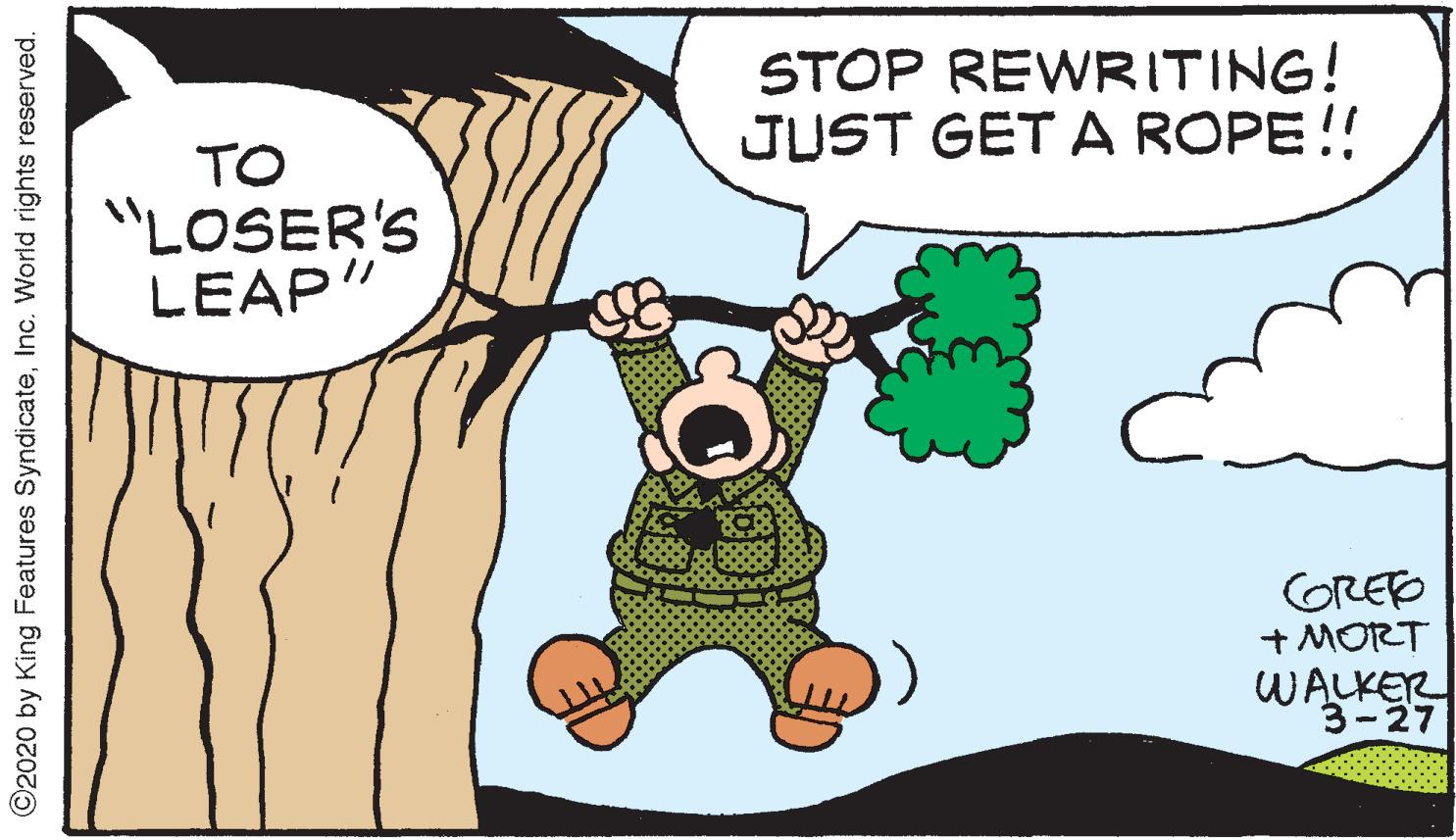 Font OCR: STOP REWRITING! JUST GET A ROPE!! TO "LOSER'S LEAP" GRED + MORT WALKER 3-27 ©2020 by King Features SyndicateInc. World rights reserved. STOP REWRITING! JUST GET A ROPE!! TO "LOSER'S LEAP" GRED + MORT WALKER 3-27 ©2020 by King Features SyndicateInc. World rights reserved.