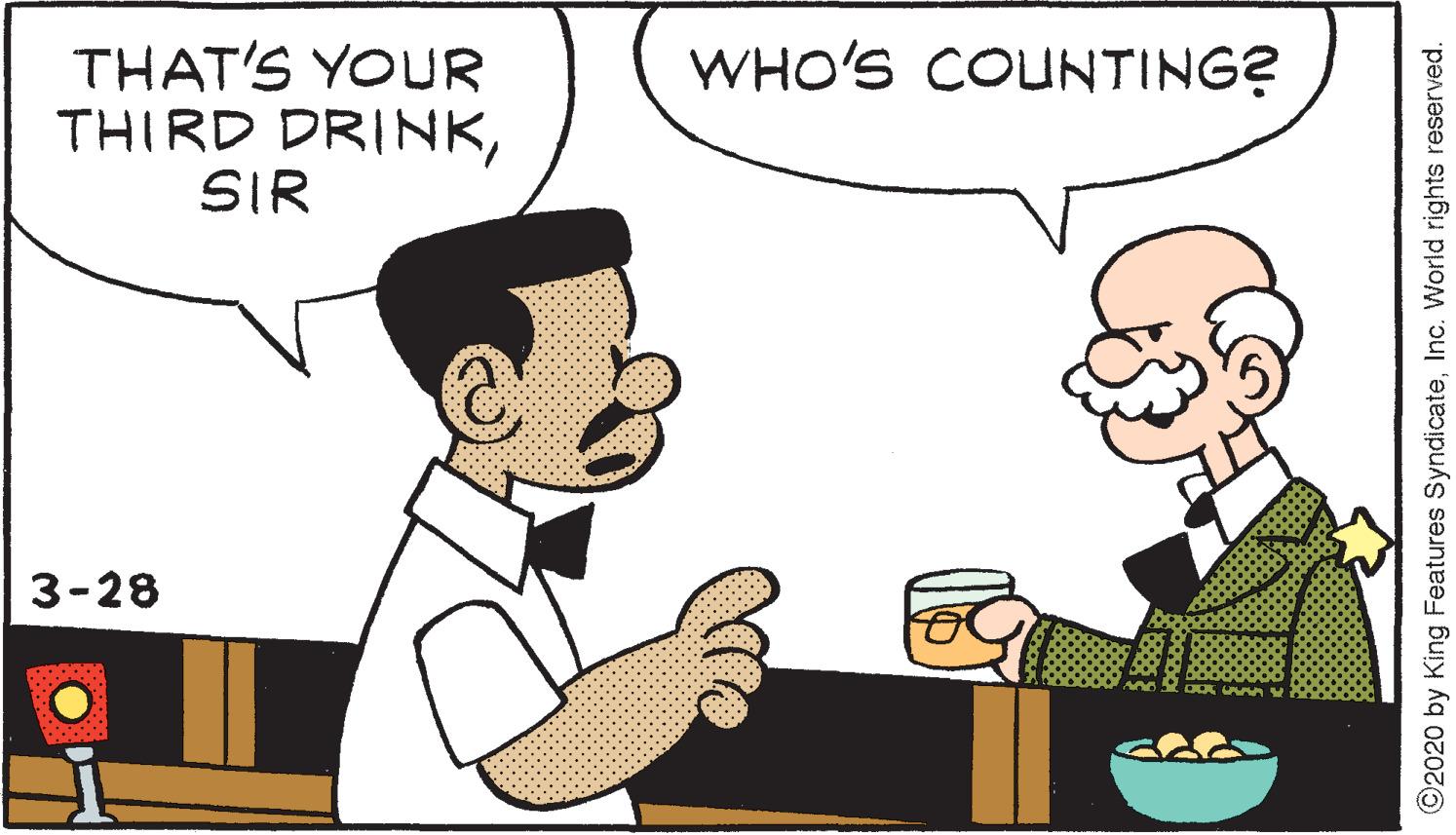 Mammal OCR: THAT'S YOUR THIRD DRINKSIR WHO'S COUNTING? 3-28 ©2020 by King Features SyndicateInc. World rights reserved. THAT'S YOUR THIRD DRINKSIR WHO'S COUNTING? 3-28 ©2020 by King Features SyndicateInc. World rights reserved.