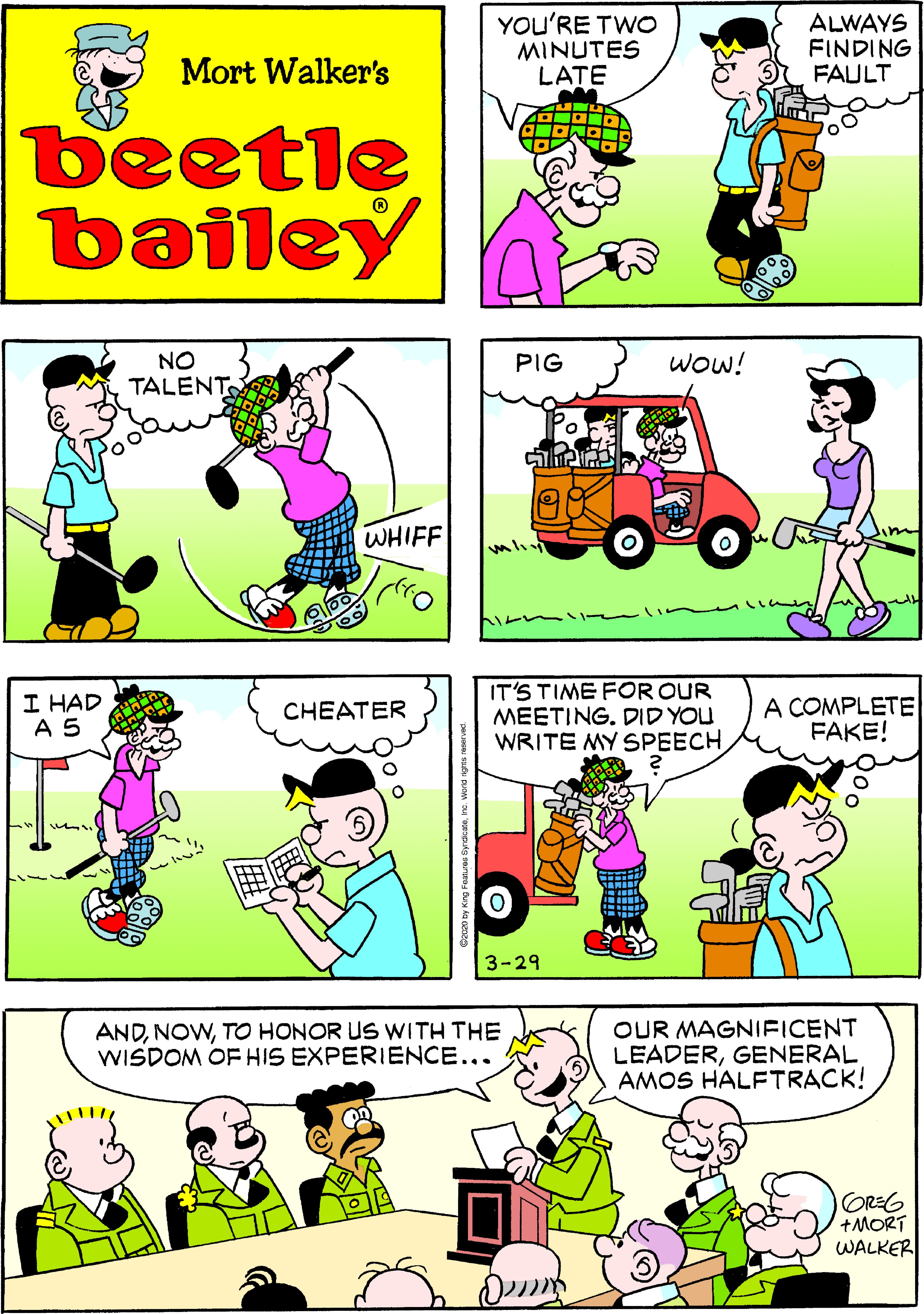 Art OCR: YOU'RE TWO MINUTES LATE ALWAYS FINDING FAULT Mort Walker's beetle bailey Wow! NO TALENT PIG WHIFF I HAD A 5 IT'S TIME FOR OUR MEETING. DID YOU WRITE MY SPEECH A COMPLETE FAKE! CHEATER 3-29 ANDTO HONOR US WITH THE WISDOM OF HIS EXPERIENCE... OUR MAGNIFICENT LEADERGENERAL AMOS HALFTRACK! GREG +MORT WALKER YOU'RE TWO MINUTES LATE ALWAYS FINDING FAULT Mort Walker's beetle bailey Wow! NO TALENT PIG WHIFF I HAD A 5 IT'S TIME FOR OUR MEETING. DID YOU WRITE MY SPEECH A COMPLETE FAKE! CHEATER 3-29 ANDTO HONOR US WITH THE WISDOM OF HIS EXPERIENCE... OUR MAGNIFICENT LEADERGENERAL AMOS HALFTRACK! GREG +MORT WALKER