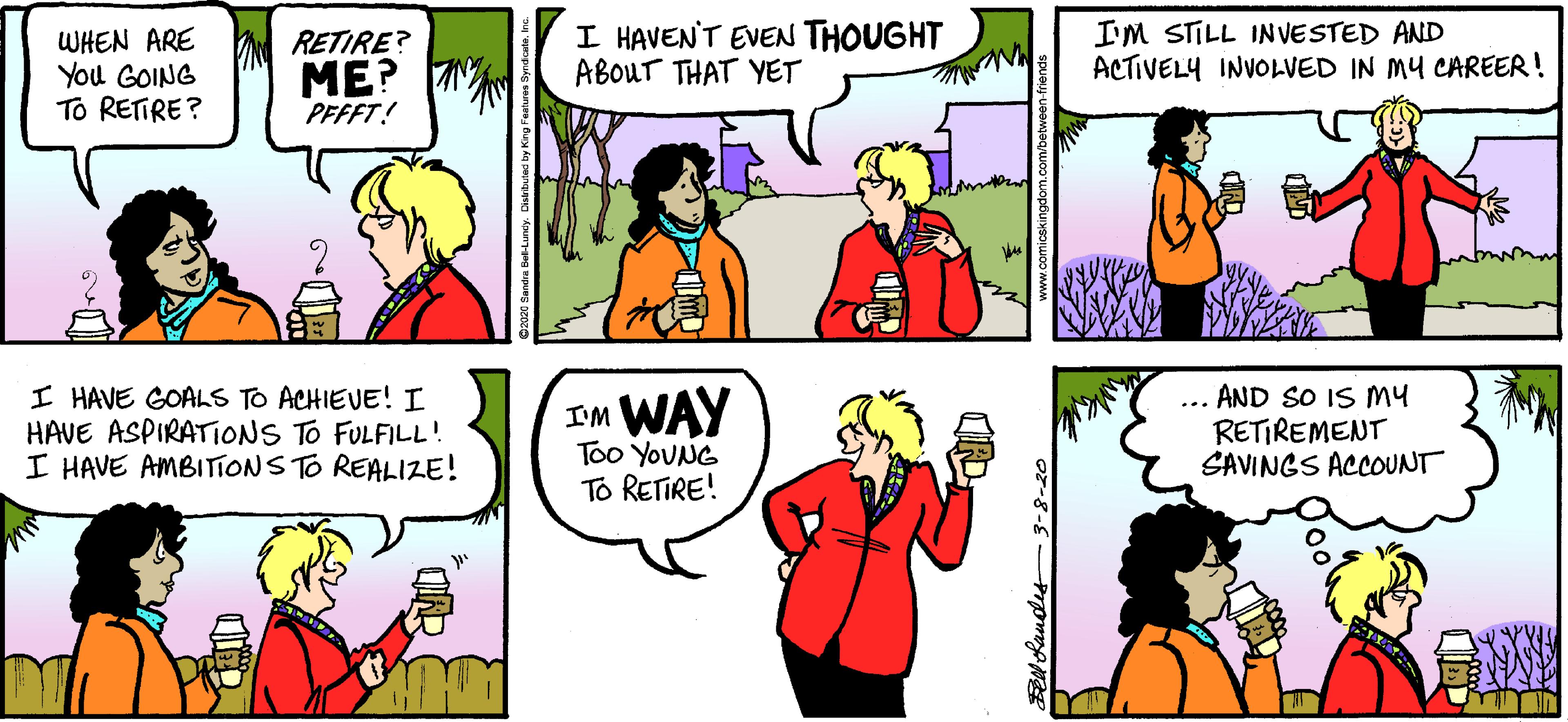 Conversation OCR: WHEN ARE You GOING To RETIRE ? I HAVEN'T EVEN THOUGHT ABOUT THAT YET I'M STILL INVESTED AND ACTIVELY INVOLVED IN MY CAREER! RETIRE? ME? PFFFT! I HAVE GOALS TO ACHIEVE! I HAVE ASPIRATIONS TO FULFILL! I HAVE AMBITIONS TO REALIZE! IM WAY Too YOUNG ... AND SO IS MY RETIREMENT SAVINGS ACOUNT To RETIRE! WHEN ARE You GOING To RETIRE ? I HAVEN'T EVEN THOUGHT ABOUT THAT YET I'M STILL INVESTED AND ACTIVELY INVOLVED IN MY CAREER! RETIRE? ME? PFFFT! I HAVE GOALS TO ACHIEVE! I HAVE ASPIRATIONS TO FULFILL! I HAVE AMBITIONS TO REALIZE! IM WAY Too YOUNG ... AND SO IS MY RETIREMENT SAVINGS ACOUNT To RETIRE!