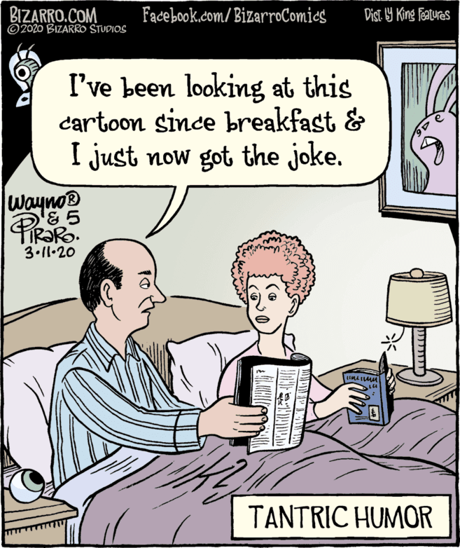 Fiction OCR: BIZARRO.COM © 2020 BIZARRO STUDIOS Facebook.com/ BizarroComics Dist. 9 King features I've been looking at this cartoon since breakfast & I just now got the joke. Wayno® FIR?RO. 3.11•20 TANTRIC HUMOR BIZARRO.COM © 2020 BIZARRO STUDIOS Facebook.com/ BizarroComics Dist. 9 King features I've been looking at this cartoon since breakfast & I just now got the joke. Wayno® FIR?RO. 3.11•20 TANTRIC HUMOR