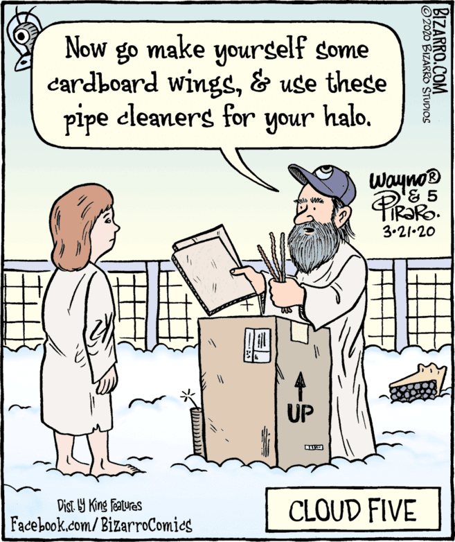 Parallel OCR: Now go make yourself some cardboard wings& use these pipe cleaners for your halo. Wayno & 5 3.21•20 UP Dist. Y King Features CLOUD FIVE Facebook.com/BizarroComics BIZARRO.COM 2020 BIZARROO STUDIOS Now go make yourself some cardboard wings& use these pipe cleaners for your halo. Wayno & 5 3.21•20 UP Dist. Y King Features CLOUD FIVE Facebook.com/BizarroComics BIZARRO.COM 2020 BIZARROO STUDIOS